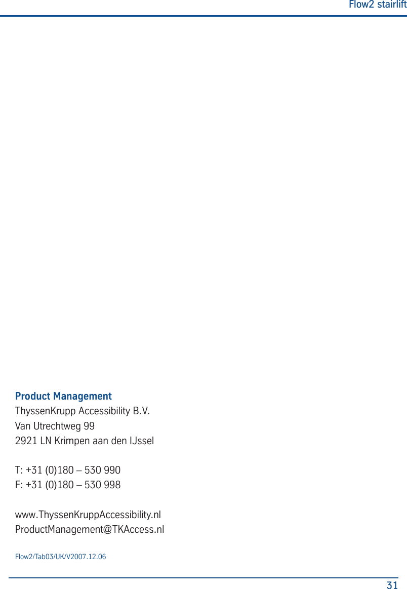 Flow2 stairlift31Flow2/Tab03/UK/V2007.12.06Product ManagementThyssenKrupp Accessibility B.V.Van Utrechtweg 992921 LN Krimpen aan den IJsselT: +31 (0)180 &ndash; 530 990F: +31 (0)180 &ndash; 530 998www.ThyssenKruppAccessibility.nlProductManagement@TKAccess.nl