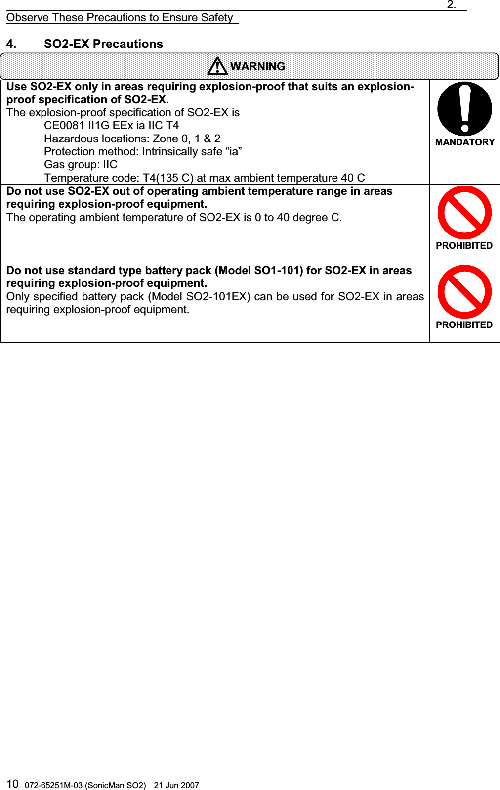                                                                               2.  Observe These Precautions to Ensure Safety   072-65251M-03 (SonicMan SO2)    21 Jun 2007 104.    SO2-EX Precautions   Use SO2-EX only in areas requiring explosion-proof that suits an explosion-proof specification of SO2-EX. The explosion-proof specification of SO2-EX is  CE0081 II1G EEx ia IIC T4  Hazardous locations: Zone 0, 1 &amp; 2  Protection method: Intrinsically safe “ia”  Gas group: IIC  Temperature code: T4(135 C) at max ambient temperature 40 C  MANDATORYDo not use SO2-EX out of operating ambient temperature range in areas requiring explosion-proof equipment. The operating ambient temperature of SO2-EX is 0 to 40 degree C. PROHIBITED Do not use standard type battery pack (Model SO1-101) for SO2-EX in areas requiring explosion-proof equipment. Only specified battery pack (Model SO2-101EX) can be used for SO2-EX in areas requiring explosion-proof equipment. PROHIBITED   WARNING