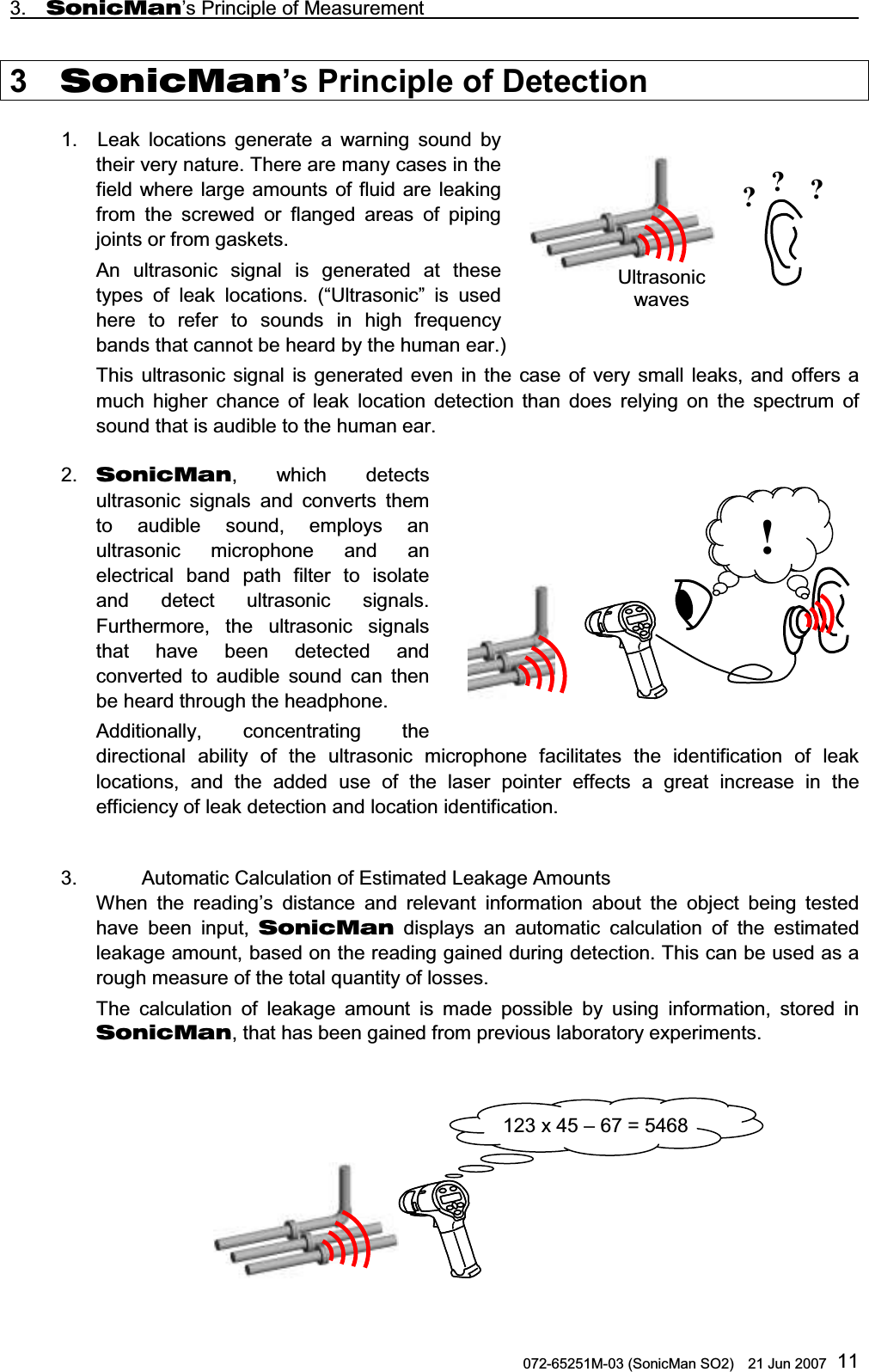 3.  SonicMan’s Principle of Measurement                                                       072-65251M-03 (SonicMan SO2)    21 Jun 2007 113  SonicMan’s Principle of Detection  1.  Leak locations generate a warning  sound by their very nature. There are many cases in the field where large amounts of fluid are leaking from the screwed or flanged areas of piping joints or from gaskets.  An ultrasonic  signal is generated at these types of leak locations. (“Ultrasonic” is used here to refer  to  sounds in high frequency bands that cannot be heard by the human ear.) This ultrasonic  signal is generated  even in the case of very small leaks, and offers a much higher chance of leak location detection  than does relying on the spectrum of sound that is audible to the human ear.  2.  SonicMan,  which detects ultrasonic  signals and converts them to audible sound,  employs an ultrasonic  microphone and an electrical band path  filter  to isolate and detect ultrasonic  signals. Furthermore,  the ultrasonic  signals that have been detected and converted  to audible sound can then be heard through the headphone.  Additionally, concentrating  the directional ability of the ultrasonic  microphone facilitates the identification of leak locations, and the added use of the laser pointer  effects a great increase in the efficiency of leak detection and location identification.  3.    Automatic Calculation of Estimated Leakage Amounts When  the reading’s distance and relevant information about the object being  tested have been input,  SonicMan displays an automatic calculation of the estimated leakage amount, based on the reading gained during detection. This can be used as a rough measure of the total quantity of losses. The calculation of leakage amount is made possible by using information,  stored in SonicMan, that has been gained from previous laboratory experiments.     Ultrasonic waves ???          !!     123 x 45 – 67 = 5468