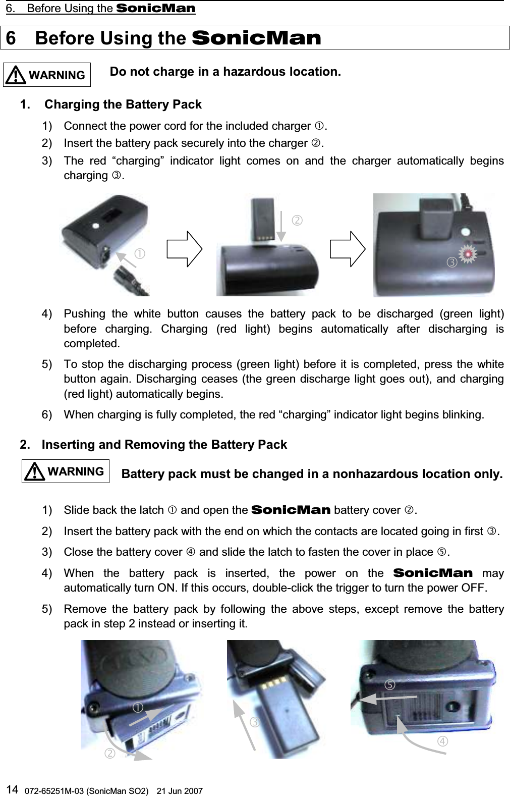                                                                                                  6.  Before Using the SonicMan 072-65251M-03 (SonicMan SO2)    21 Jun 2007 146  Before Using the SonicMan                    Do not charge in a hazardous location.  1.   Charging the Battery Pack 1) Connect the power cord for the included charger . 2) Insert the battery pack securely into the charger . 3) The red “charging” indicator light comes on and the charger automatically begins charging .         4) Pushing  the white button causes the battery pack to be discharged (green light) before charging. Charging (red light) begins automatically after discharging is completed.  5) To stop the discharging process (green light) before it is completed, press the white button again. Discharging ceases (the green discharge light goes out), and charging (red light) automatically begins. 6) When charging is fully completed, the red “charging” indicator light begins blinking.  2. Inserting and Removing the Battery Pack                      Battery pack must be changed in a nonhazardous location only.  1) Slide back the latch  and open the SonicMan battery cover . 2) Insert the battery pack with the end on which the contacts are located going in first . 3) Close the battery cover  and slide the latch to fasten the cover in place . 4) When  the battery pack is inserted,  the power on the SonicMan may automatically turn ON. If this occurs, double-click the trigger to turn the power OFF. 5) Remove the battery pack by following  the above steps,  except remove the battery pack in step 2 instead or inserting it.           WARNINGWARNING