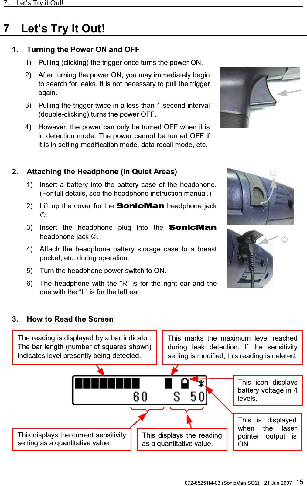 7.  Let’s Try it Out!                                                                               072-65251M-03 (SonicMan SO2)    21 Jun 2007 157  Let’s Try It Out!  1.   Turning the Power ON and OFF 1) Pulling (clicking) the trigger once turns the power ON. 2) After turning the power ON, you may immediately begin to search for leaks. It is not necessary to pull the trigger again.  3) Pulling the trigger twice in a less than 1-second interval (double-clicking) turns the power OFF. 4) However, the power can only be turned OFF when it is in detection mode. The power cannot be turned OFF if it is in setting-modification mode, data recall mode, etc.   2.   Attaching the Headphone (In Quiet Areas) 1) Insert a battery into  the battery case of the headphone. (For full details, see the headphone instruction manual.)  2)  Lift up the cover for the SonicMan headphone jack . 3) Insert the headphone plug into  the SonicMan headphone jack . 4) Attach  the headphone battery storage case to a breast pocket, etc. during operation. 5) Turn the headphone power switch to ON. 6) The headphone with  the “R” is for  the right ear and the one with the “L” is for the left ear.   3.   How to Read the Screen     This displays the current sensitivitysetting as a quantitative value. This displays the readingas a quantitative value. The reading is displayed by a bar indicator.The bar length (number of squares shown)indicates level presently being detected.  This marks the maximum level reached during leak detection. If the sensitivitysetting is modified, this reading is deleted.This is displayedwhen  the laserpointer output isON.This icon displays battery voltage in 4 levels.