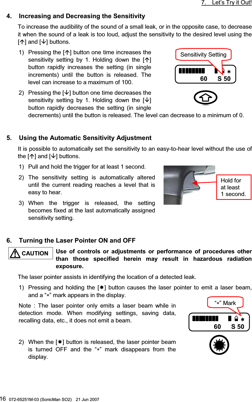           7.  Let’s Try it Out!  072-65251M-03 (SonicMan SO2)    21 Jun 2007 164.   Increasing and Decreasing the Sensitivity  To increase the audibility of the sound of a small leak, or in the opposite case, to decrease it when the sound of a leak is too loud, adjust the sensitivity to the desired level using the [] and [] buttons. 1) Pressing the [] button one time increases the sensitivity setting by 1. Holding down  the [] button rapidly increases the setting (in single increments) until  the button is released. The level can increase to a maximum of 100.   2) Pressing the [] button one time decreases the sensitivity setting by 1. Holding down  the [] button rapidly decreases the setting (in single decrements) until the button is released. The level can decrease to a minimum of 0.   5.   Using the Automatic Sensitivity Adjustment  It is possible to automatically set the sensitivity to an easy-to-hear level without the use of the [] and [] buttons. 1)  Pull and hold the trigger for at least 1 second.  2) The sensitivity setting is automatically altered until  the current reading reaches a level  that is easy to hear. 3) When  the trigger is released,  the setting becomes fixed at the last automatically assigned sensitivity setting.   6.   Turning the Laser Pointer ON and OFF  Use  of  controls  or adjustments  or performance  of  procedures  other than those specified herein may  result  in hazardous  radiation exposure. The laser pointer assists in identifying the location of a detected leak. 1) Pressing and holding the [] button causes the laser pointer  to  emit a laser beam, and a “∗” mark appears in the display.  Note : The laser pointer only emits a laser beam while in detection  mode. When  modifying  settings,  saving data, recalling data, etc., it does not emit a beam.  2) When the [] button is released, the laser pointer beam is turned OFF and the “∗”  mark disappears from the display.   F$5F$5F$5F$560 S 50            Sensitivity SettingHold for at least 1 second.  F$5F$5F$5F$560 S 50  “∗”MarkCAUTION