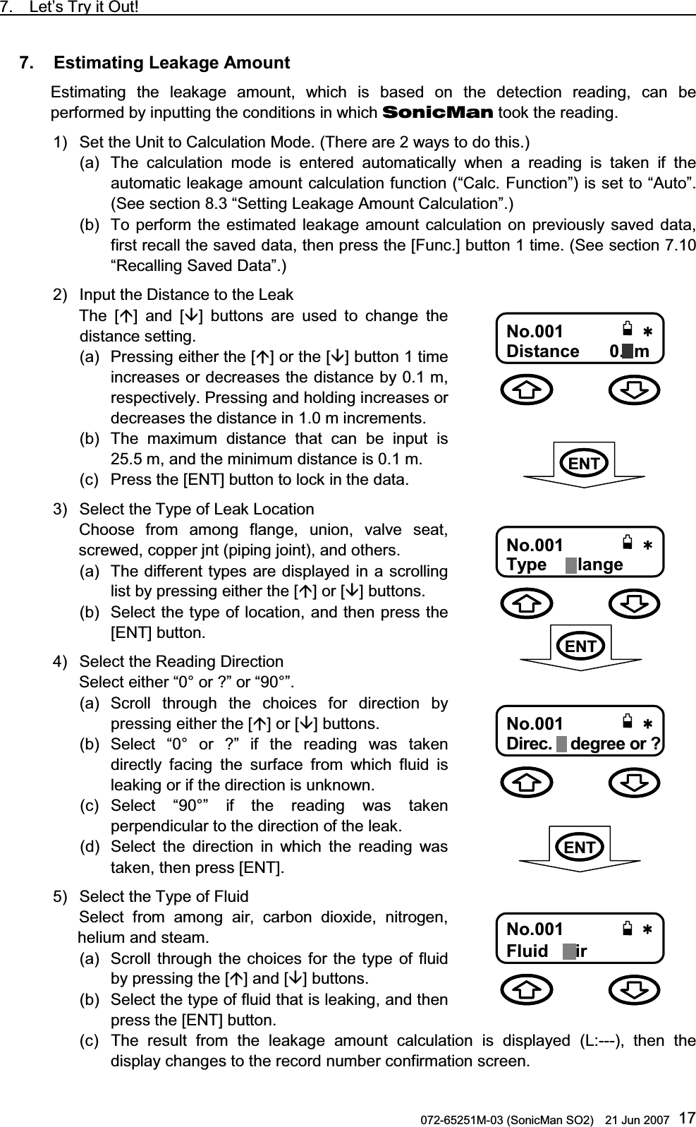 7.  Let’s Try it Out!                                                                               072-65251M-03 (SonicMan SO2)    21 Jun 2007 177.   Estimating Leakage Amount  Estimating  the leakage amount,  which is based on the detection reading, can be performed by inputting the conditions in which SonicMan took the reading. 1) Set the Unit to Calculation Mode. (There are 2 ways to do this.) (a) The calculation  mode is entered automatically when a reading is taken if the automatic leakage amount calculation function (“Calc. Function”) is set to “Auto”. (See section 8.3 “Setting Leakage Amount Calculation”.)  (b) To perform the estimated leakage amount calculation on previously saved data, first recall the saved data, then press the [Func.] button 1 time. (See section 7.10 “Recalling Saved Data”.) 2) Input the Distance to the Leak The [] and [] buttons are used  to change the distance setting.  (a) Pressing either the [] or the [] button 1 time increases or decreases the distance by 0.1 m, respectively. Pressing and holding increases or decreases the distance in 1.0 m increments.  (b) The maximum distance that can be input is 25.5 m, and the minimum distance is 0.1 m. (c) Press the [ENT] button to lock in the data. 3) Select the Type of Leak Location Choose from among  flange, union, valve seat, screwed, copper jnt (piping joint), and others.  (a) The different types are displayed in a scrolling list by pressing either the [] or [] buttons.  (b) Select the type of location, and then press the [ENT] button.   4) Select the Reading Direction Select either “0° or ?” or “90°”.  (a) Scroll through  the choices for direction by pressing either the [] or [] buttons.  (b) Select “0° or ?” if the reading  was taken directly facing  the surface from which  fluid is leaking or if the direction is unknown. (c) Select “90°” if the reading  was taken perpendicular to the direction of the leak. (d) Select the direction in which  the reading  was taken, then press [ENT]. 5) Select the Type of Fluid Select from among air, carbon dioxide, nitrogen, helium and steam.  (a) Scroll through  the choices for the type of fluid by pressing the [] and [] buttons.  (b) Select the type of fluid that is leaking, and then press the [ENT] button. (c) The result from the leakage amount calculation is displayed (L:---),  then  the display changes to the record number confirmation screen.0Q0Q0Q0Q6[RG6[RG6[RG6[RG 㩖㩡㩧㩆㩖㩡㩧㩆㩖㩡㩧㩆㩖㩡㩧㩆㩨㩨㩨㩨No.001Type    Flange 0Q0Q0Q0Q&amp;KUVCPEGO&amp;KUVCPEGO&amp;KUVCPEGO&amp;KUVCPEGONo.001Distance      0.1m 0Q0Q0Q0Q&amp;KTGE&amp;KTGE&amp;KTGE&amp;KTGE㩩㩩㩩㩩QT!QT!QT!QT!No.001Direc. 0 degree or ? 0Q0Q0Q0Q(NWKF(NWKF(NWKF(NWKF㨾㨻㨺㨾㨻㨺㨾㨻㨺㨾㨻㨺No.001                Fluid   Air  ENTENTENT