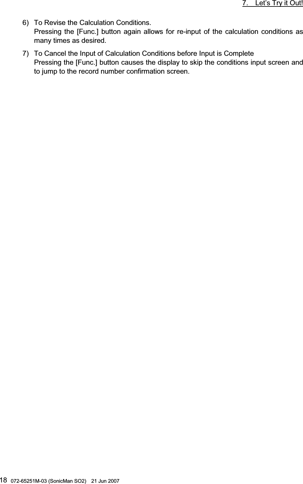           7.  Let’s Try it Out!  072-65251M-03 (SonicMan SO2)    21 Jun 2007 186) To Revise the Calculation Conditions. Pressing  the [Func.] button again allows for re-input of the calculation conditions as many times as desired. 7) To Cancel the Input of Calculation Conditions before Input is Complete Pressing the [Func.] button causes the display to skip the conditions input screen and to jump to the record number confirmation screen.     