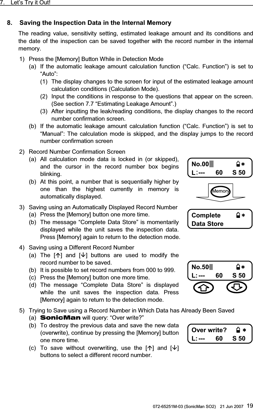 7.  Let’s Try it Out!                                                                               072-65251M-03 (SonicMan SO2)    21 Jun 2007 198.   Saving the Inspection Data in the Internal Memory  The reading value,  sensitivity setting,  estimated leakage amount and its conditions and the date of the inspection can be saved together  with  the record number in the internal memory. 1) Press the [Memory] Button While in Detection Mode (a) If the automatic leakage amount calculation  function (“Calc. Function”) is set to “Auto”: (1) The display changes to the screen for input of the estimated leakage amount calculation conditions (Calculation Mode). (2) Input the conditions in response to the questions that appear on the screen. (See section 7.7 “Estimating Leakage Amount”.) (3) After inputting the leak/reading conditions, the display changes to the record number confirmation screen.  (b) If the automatic leakage amount calculation  function (“Calc. Function”) is set to “Manual”: The calculation  mode is skipped, and the display jumps to the record number confirmation screen 2) Record Number Confirmation Screen (a) All calculation  mode data is locked in (or skipped), and  the cursor in the record number box begins blinking.  (b) At this point, a number that is sequentially higher by one than  the highest currently in memory is automatically displayed. 3) Saving using an Automatically Displayed Record Number (a) Press the [Memory] button one more time.  (b) The message “Complete Data Store” is momentarily displayed  while the unit saves the inspection data. Press [Memory] again to return to the detection mode. 4) Saving using a Different Record Number (a) The [] and [] buttons are used  to  modify the record number to be saved.  (b) It is possible to set record numbers from 000 to 999. (c) Press the [Memory] button one more time. (d) The message “Complete Data Store” is displayed while the unit saves the inspection data. Press [Memory] again to return to the detection mode. 5) Trying to Save using a Record Number in Which Data has Already Been Saved (a)  SonicMan will query: “Over write?” (b) To destroy the previous data and save the new data (overwrite), continue by pressing the [Memory] button one more time. (c) To save without overwriting, use the [] and [] buttons to select a different record number.  0Q0Q0Q0Q .... F$5F$5F$5F$5 No.001 L--- 60   S 50 %QORNGVG%QORNGVG%QORNGVG%QORNGVG &amp;CVC5VQTG&amp;CVC5VQTG&amp;CVC5VQTG&amp;CVC5VQTG Complete  Data Store  Memory 0Q0Q0Q0Q .... F$5F$5F$5F$5 No.500 L: --- 60   S 50   1XGTYTKVG!1XGTYTKVG!1XGTYTKVG!1XGTYTKVG! .... F$5F$5F$5F$5 Over write? L: --- 60   S 50 