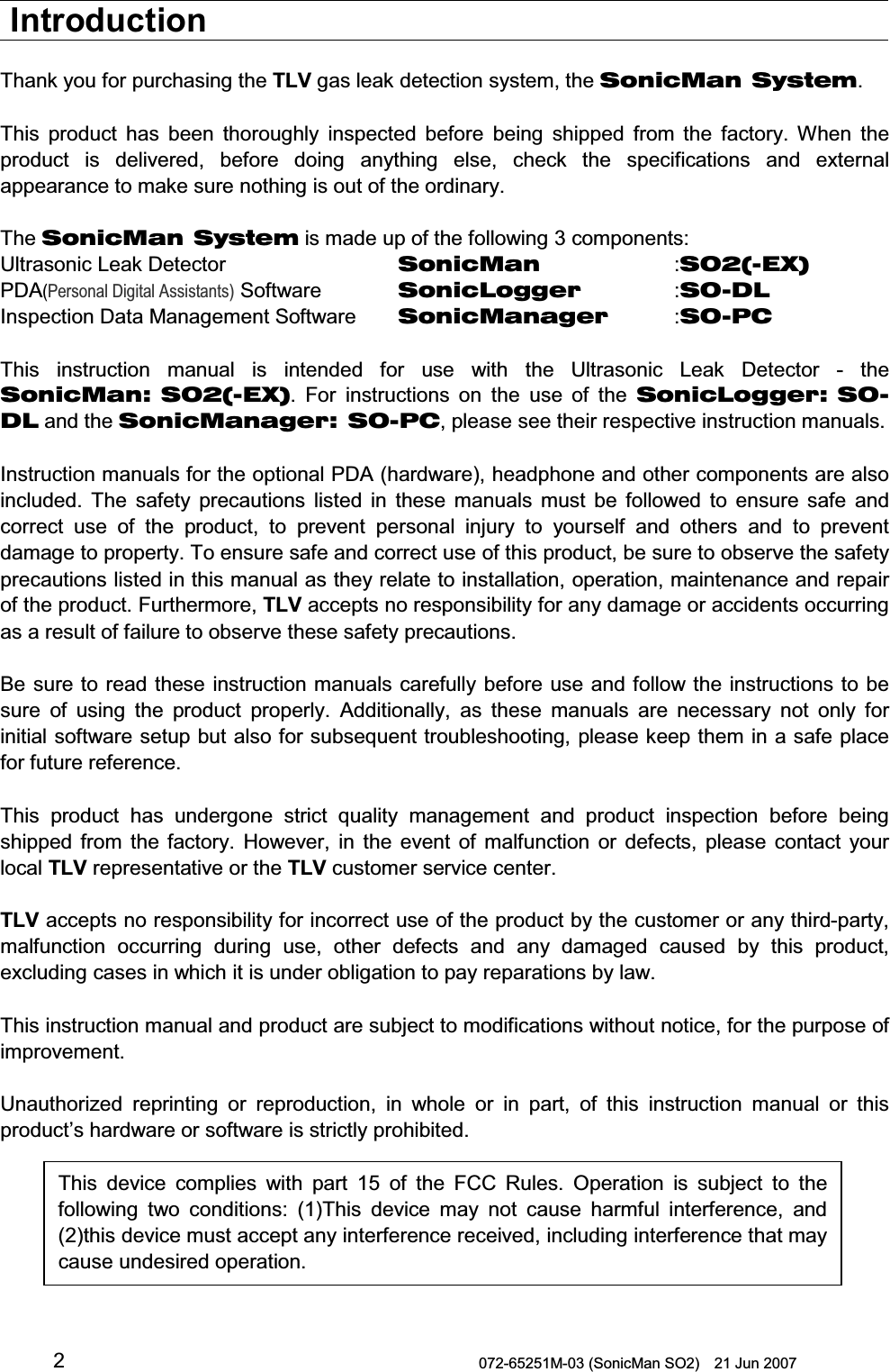  072-65251M-03 (SonicMan SO2)    21 Jun 2007 2 Introduction  Thank you for purchasing the TLV gas leak detection system, the SonicMan System.  This product has been  thoroughly inspected before being  shipped  from the factory. When  the product is delivered, before doing anything  else, check the specifications and external appearance to make sure nothing is out of the ordinary.  The SonicMan System is made up of the following 3 components: Ultrasonic Leak Detector       SonicMan   :SO2(-EX) PDA(Personal Digital Assistants) Software   SonicLogger   :SO-DL Inspection Data Management Software SonicManager  :SO-PC  This instruction  manual is intended  for use with  the Ultrasonic  Leak Detector - the SonicMan: SO2(-EX). For instructions on the use of the SonicLogger: SO-DL and the SonicManager: SO-PC, please see their respective instruction manuals.   Instruction manuals for the optional PDA (hardware), headphone and other components are also included. The safety precautions listed in these manuals must be followed  to  ensure safe and correct use of the product,  to prevent personal injury to  yourself and others and to prevent damage to property. To ensure safe and correct use of this product, be sure to observe the safety precautions listed in this manual as they relate to installation, operation, maintenance and repair of the product. Furthermore, TLV accepts no responsibility for any damage or accidents occurring as a result of failure to observe these safety precautions.  Be sure to read these instruction manuals carefully before use and follow the instructions to be sure of using  the product properly. Additionally, as these manuals are necessary not only for initial software setup but also for  subsequent troubleshooting, please keep them in a safe place for future reference.  This product has undergone strict quality management and product inspection before being shipped  from the factory. However, in the event of malfunction or defects, please contact your local TLV representative or the TLV customer service center.   TLV accepts no responsibility for incorrect use of the product by the customer or any third-party, malfunction occurring during use, other defects and any damaged caused by this product, excluding cases in which it is under obligation to pay reparations by law.  This instruction manual and product are subject to modifications without notice, for the purpose of improvement.  Unauthorized reprinting or reproduction, in whole or in part, of this instruction  manual or this product’s hardware or software is strictly prohibited.      This device complies with part 15 of the FCC Rules. Operation is subject to  thefollowing  two conditions: (1)This device may not cause harmful interference, and(2)this device must accept any interference received, including interference that maycause undesired operation. 