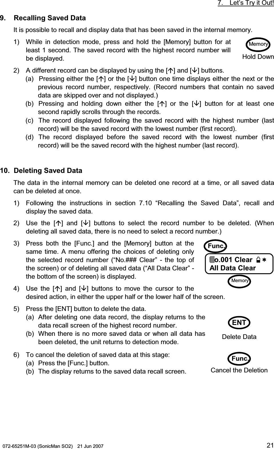           7.  Let’s Try it Out!  072-65251M-03 (SonicMan SO2)    21 Jun 2007 219.   Recalling Saved Data  It is possible to recall and display data that has been saved in the internal memory. 1) While in detection  mode, press and hold the [Memory] button  for at least 1 second. The saved record with the highest record number will be displayed. 2) A different record can be displayed by using the [] and [] buttons. (a) Pressing either the [] or the [] button one time displays either the next or the previous record number, respectively. (Record numbers that contain no saved data are skipped over and not displayed.) (b) Pressing and holding down  either  the [] or the [] button  for at least one second rapidly scrolls through the records. (c) The record displayed  following  the saved record  with  the highest number (last record) will be the saved record with the lowest number (first record). (d) The record displayed before the saved record  with  the lowest number (first record) will be the saved record with the highest number (last record).   10.  Deleting Saved Data The data in the internal memory can be deleted one record at a time, or all saved data can be deleted at once. 1) Following  the instructions in section 7.10 “Recalling  the Saved  Data”, recall and display the saved data. 2) Use the [] and [] buttons to  select the record number  to be deleted. (When deleting all saved data, there is no need to select a record number.) 3) Press both  the [Func.] and the [Memory] button at the same time. A menu offering the choices of deleting only the selected record number (“No.### Clear” - the top of the screen) or of deleting all saved data (“All Data Clear” - the bottom of the screen) is displayed. 4) Use the [] and [] buttons to  move the cursor  to  the desired action, in either the upper half or the lower half of the screen. 5) Press the [ENT] button to delete the data. (a) After deleting one data record, the display returns to the data recall screen of the highest record number. (b) When there is no more saved data or when all data has been deleted, the unit returns to detection mode. 6) To cancel the deletion of saved data at this stage: (a) Press the [Func.] button. (b) The display returns to the saved data recall screen.  Memory Hold DownFunc.  0Q%NGCT0Q%NGCT0Q%NGCT0Q%NGCT#NN&amp;CVC%NGCT#NN&amp;CVC%NGCT#NN&amp;CVC%NGCT#NN&amp;CVC%NGCTNo.001 Clear     All Data Clear MemoryENT Delete Data Func.  Cancel the Deletion