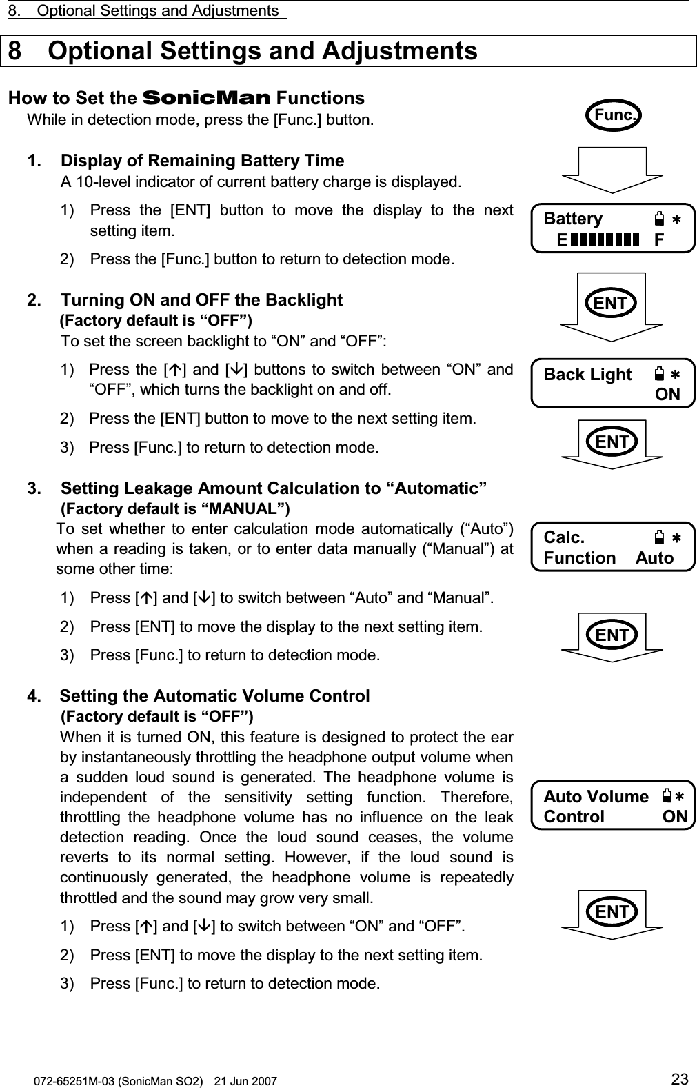                                                                                                8.  Optional Settings and Adjustments   072-65251M-03 (SonicMan SO2)    21 Jun 2007 238  Optional Settings and Adjustments  How to Set the SonicMan Functions While in detection mode, press the [Func.] button.  1.   Display of Remaining Battery Time  A 10-level indicator of current battery charge is displayed. 1) Press the [ENT] button  to  move the display to  the next setting item. 2) Press the [Func.] button to return to detection mode.  2.   Turning ON and OFF the Backlight  (Factory default is “OFF”)  To set the screen backlight to “ON” and “OFF”: 1) Press the [] and [] buttons to  switch between “ON” and “OFF”, which turns the backlight on and off. 2) Press the [ENT] button to move to the next setting item. 3) Press [Func.] to return to detection mode.  3.   Setting Leakage Amount Calculation to “Automatic”  (Factory default is “MANUAL”) To  set whether  to  enter calculation  mode automatically (“Auto”) when a reading is taken, or to enter data manually (“Manual”) at some other time: 1) Press [] and [] to switch between “Auto” and “Manual”. 2) Press [ENT] to move the display to the next setting item. 3) Press [Func.] to return to detection mode.  4.   Setting the Automatic Volume Control  (Factory default is “OFF”) When it is turned ON, this feature is designed to protect the ear by instantaneously throttling the headphone output volume when a  sudden loud sound is generated. The headphone volume is independent of the sensitivity setting  function. Therefore, throttling  the headphone volume has no influence on the leak detection reading. Once the loud sound ceases,  the volume reverts to its normal  setting. However, if the loud sound is continuously generated,  the headphone volume is repeatedly throttled and the sound may grow very small. 1) Press [] and [] to switch between “ON” and “OFF”. 2) Press [ENT] to move the display to the next setting item. 3) Press [Func.] to return to detection mode. Func.    Battery EF   Back Light ON   Calc. Function    Auto      Auto VolumeControl     ON   ENTENTENTENT