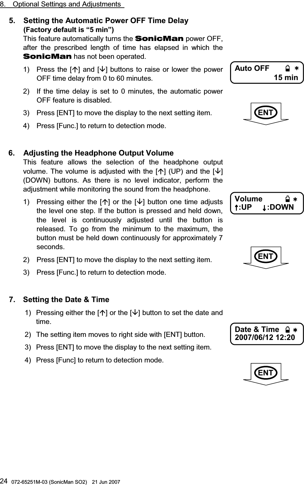                                                                                                8.  Optional Settings and Adjustments   072-65251M-03 (SonicMan SO2)    21 Jun 2007 245.   Setting the Automatic Power OFF Time Delay  (Factory default is “5 min”) This feature automatically turns the SonicMan power OFF, after  the prescribed length of time has elapsed in which  the SonicMan has not been operated. 1) Press the [] and [] buttons to raise or lower the power OFF time delay from 0 to 60 minutes.  2) If the time delay is set to 0 minutes,  the automatic power OFF feature is disabled. 3) Press [ENT] to move the display to the next setting item. 4) Press [Func.] to return to detection mode.   6.   Adjusting the Headphone Output Volume This feature allows the selection of the headphone output volume. The volume is adjusted  with the [] (UP) and the [] (DOWN) buttons. As there is no level indicator, perform the adjustment while monitoring the sound from the headphone. 1) Pressing  either the [] or the [] button one time adjusts the level one step. If the button is pressed and held down, the level is continuously adjusted until  the button is released. To go from the minimum to  the maximum,  the button must be held down continuously for approximately 7 seconds.  2) Press [ENT] to move the display to the next setting item. 3) Press [Func.] to return to detection mode.   7.  Setting the Date &amp; Time 1) Pressing either the [] or the [] button to set the date and time. 2) The setting item moves to right side with [ENT] button. 3) Press [ENT] to move the display to the next setting item. 4) Press [Func] to return to detection mode.    Auto OFF 15 min      Volume  :UP       :DOWN       Date &amp; Time 2007/06/12 12:20      ENTENTENT