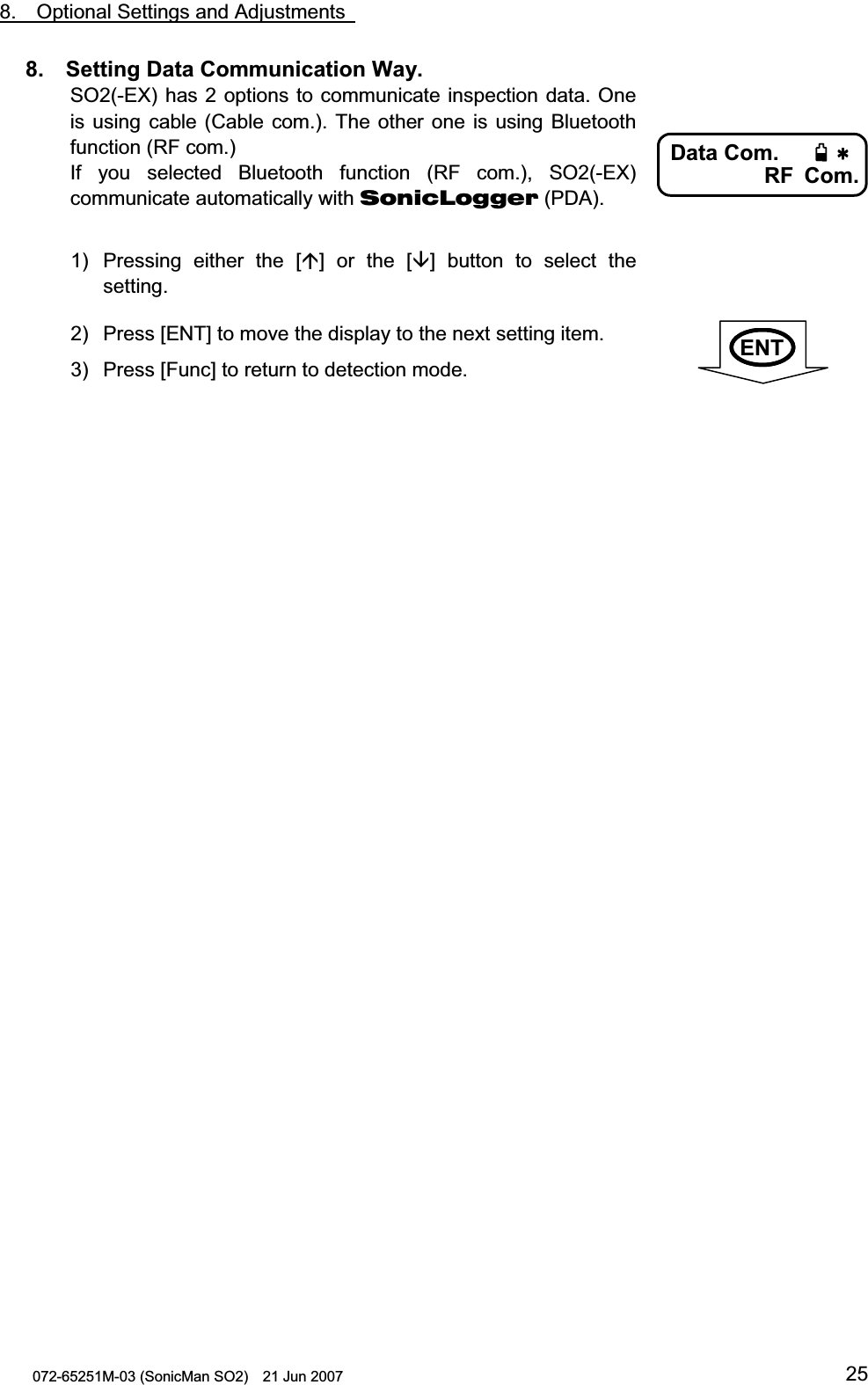                                                                                                8.  Optional Settings and Adjustments   072-65251M-03 (SonicMan SO2)    21 Jun 2007 258.  Setting Data Communication Way. SO2(-EX) has 2 options to communicate inspection data. One is using cable (Cable com.). The other one is using Bluetooth function (RF com.) If you  selected Bluetooth  function (RF com.), SO2(-EX) communicate automatically with SonicLogger (PDA).  1) Pressing  either  the [] or the [] button  to  select the setting. 2) Press [ENT] to move the display to the next setting item. 3) Press [Func] to return to detection mode.           Data Com.RF Com.   ENT                  