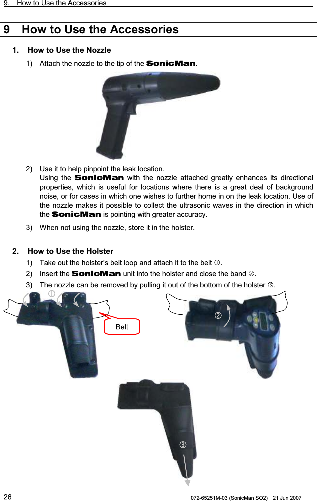 9.  How to Use the Accessories                                                                    072-65251M-03 (SonicMan SO2)    21 Jun 2007 269  How to Use the Accessories  1.   How to Use the Nozzle 1) Attach the nozzle to the tip of the SonicMan.  2) Use it to help pinpoint the leak location. Using  the SonicMan with  the nozzle attached greatly enhances its directional properties,  which is useful  for locations where there is a great deal of background noise, or for cases in which one wishes to further home in on the leak location. Use of the nozzle makes it possible to collect the ultrasonic  waves in the direction in which the SonicMan is pointing with greater accuracy. 3) When not using the nozzle, store it in the holster.   2.   How to Use the Holster 1) Take out the holster’s belt loop and attach it to the belt . 2) Insert the SonicMan unit into the holster and close the band . 3) The nozzle can be removed by pulling it out of the bottom of the holster .            Belt