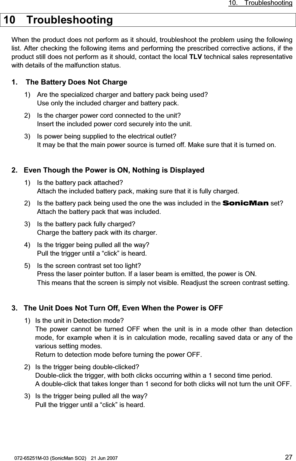           10.  Troubleshooting 072-65251M-03 (SonicMan SO2)    21 Jun 2007 2710  Troubleshooting  When the product does not perform as it should, troubleshoot the problem using the following list. After checking the following items and performing the prescribed corrective actions, if the product still does not perform as it should, contact the local TLV technical sales representative with details of the malfunction status.  1.   The Battery Does Not Charge 1) Are the specialized charger and battery pack being used? Use only the included charger and battery pack.  2) Is the charger power cord connected to the unit? Insert the included power cord securely into the unit. 3) Is power being supplied to the electrical outlet? It may be that the main power source is turned off. Make sure that it is turned on.   2. Even Though the Power is ON, Nothing is Displayed 1) Is the battery pack attached? Attach the included battery pack, making sure that it is fully charged. 2) Is the battery pack being used the one the was included in the SonicMan set? Attach the battery pack that was included. 3) Is the battery pack fully charged? Charge the battery pack with its charger. 4) Is the trigger being pulled all the way? Pull the trigger until a “click” is heard. 5) Is the screen contrast set too light? Press the laser pointer button. If a laser beam is emitted, the power is ON. This means that the screen is simply not visible. Readjust the screen contrast setting.   3. The Unit Does Not Turn Off, Even When the Power is OFF 1) Is the unit in Detection mode? The power cannot be turned OFF when  the unit is in a mode other  than detection mode, for  example when it is in calculation mode, recalling saved data or any of the various setting modes. Return to detection mode before turning the power OFF. 2) Is the trigger being double-clicked? Double-click the trigger, with both clicks occurring within a 1 second time period. A double-click that takes longer than 1 second for both clicks will not turn the unit OFF. 3) Is the trigger being pulled all the way? Pull the trigger until a “click” is heard.  