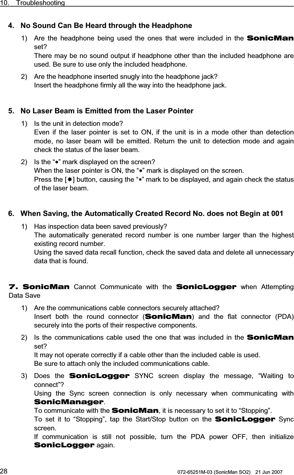 10.  Troubleshooting                                                                              072-65251M-03 (SonicMan SO2)    21 Jun 2007 284. No Sound Can Be Heard through the Headphone 1) Are the headphone being used  the ones that were included in the SonicMan set? There may be no sound output if headphone other than the included headphone are used. Be sure to use only the included headphone. 2) Are the headphone inserted snugly into the headphone jack? Insert the headphone firmly all the way into the headphone jack.   5. No Laser Beam is Emitted from the Laser Pointer 1) Is the unit in detection mode? Even if the laser pointer is set to ON, if the unit is in a mode other  than detection mode, no laser beam will be emitted. Return  the unit to detection  mode and again check the status of the laser beam. 2) Is the “∗∗∗∗” mark displayed on the screen?  When the laser pointer is ON, the “∗∗∗∗” mark is displayed on the screen. Press the [] button, causing the “∗∗∗∗” mark to be displayed, and again check the status of the laser beam.   6. When Saving, the Automatically Created Record No. does not Begin at 001 1) Has inspection data been saved previously?  The automatically generated record number is one number larger  than  the highest existing record number. Using the saved data recall function, check the saved data and delete all unnecessary data that is found.   7. SonicMan Cannot Communicate with  the SonicLogger when Attempting Data Save 1) Are the communications cable connectors securely attached? Insert both  the round connector (SonicMan) and the flat connector (PDA) securely into the ports of their respective components. 2) Is the communications cable used  the one that was included in the SonicMan set? It may not operate correctly if a cable other than the included cable is used. Be sure to attach only the included communications cable. 3)  Does the SonicLogger SYNC  screen display the message, “Waiting  to connect”? Using  the Sync  screen connection is only necessary when communicating  with SonicManager. To communicate with the SonicMan, it is necessary to set it to “Stopping”.  To  set it to “Stopping”,  tap  the Start/Stop button on the SonicLogger Sync screen. If communication is still not possible,  turn  the PDA power OFF, then initialize SonicLogger again. 