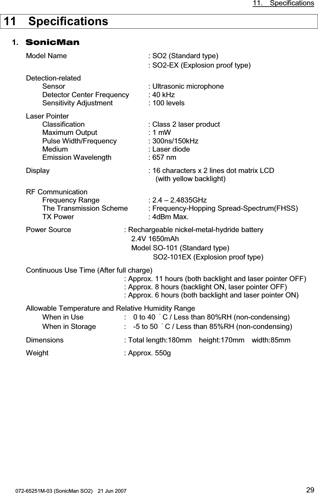           11.  Specifications 072-65251M-03 (SonicMan SO2)    21 Jun 2007 2911  Specifications  1. SonicMan Model Name    : SO2 (Standard type)      : SO2-EX (Explosion proof type) Detection-related Sensor    : Ultrasonic microphone Detector Center Frequency : 40 kHz Sensitivity Adjustment      : 100 levels Laser Pointer Classification     : Class 2 laser product Maximum Output     : 1 mW Pulse Width/Frequency   : 300ns/150kHz Medium    : Laser diode  Emission Wavelength    : 657 nm Display     : 16 characters x 2 lines dot matrix LCD         (with yellow backlight) RF Communication Frequency Range     : 2.4 – 2.4835GHz The Transmission Scheme : Frequency-Hopping Spread-Spectrum(FHSS) TX Power    : 4dBm Max. Power Source   : Rechargeable nickel-metal-hydride battery       2.4V 1650mAh       Model SO-101 (Standard type)                 SO2-101EX (Explosion proof type) Continuous Use Time (After full charge)     : Approx. 11 hours (both backlight and laser pointer OFF)       : Approx. 8 hours (backlight ON, laser pointer OFF)     : Approx. 6 hours (both backlight and laser pointer ON) Allowable Temperature and Relative Humidity Range When in Use    :  0 to 40  㩩C / Less than 80%RH (non-condensing) When in Storage   :  -5 to 50  㩩C / Less than 85%RH (non-condensing) Dimensions   : Total length:180mm  height:170mm  width:85mm Weight    : Approx. 550g    