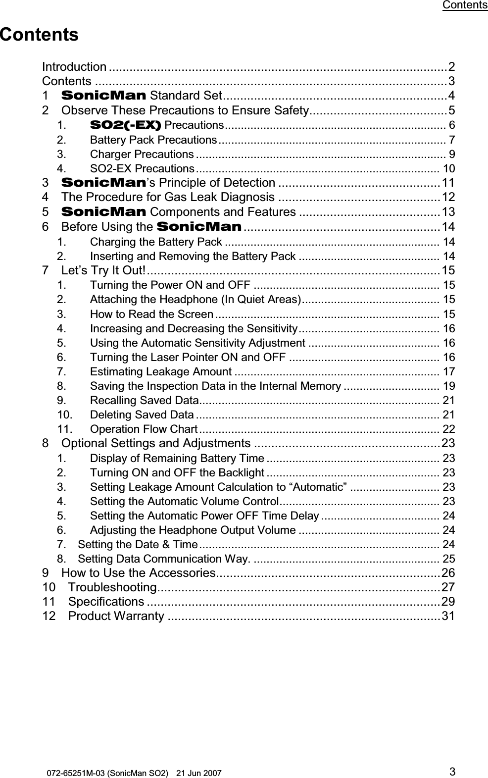           Contents 072-65251M-03 (SonicMan SO2)    21 Jun 2007 3 Contents  Introduction ..................................................................................................2 Contents ......................................................................................................3 1  SonicMan Standard Set.................................................................4 2  Observe These Precautions to Ensure Safety........................................5 1.   SO2(-EX) Precautions..................................................................... 6 2.   Battery Pack Precautions....................................................................... 7 3.   Charger Precautions.............................................................................. 9 4.   SO2-EX Precautions............................................................................ 10 3  SonicMan’s Principle of Detection ...............................................11 4  The Procedure for Gas Leak Diagnosis...............................................12 5  SonicMan Components and Features .........................................13 6  Before Using the SonicMan .........................................................14 1.   Charging the Battery Pack................................................................... 14 2.   Inserting and Removing the Battery Pack............................................ 14 7  Let’s Try It Out!.....................................................................................15 1.   Turning the Power ON and OFF .......................................................... 15 2.   Attaching the Headphone (In Quiet Areas)........................................... 15 3.   How to Read the Screen ...................................................................... 15 4.   Increasing and Decreasing the Sensitivity............................................ 16 5.   Using the Automatic Sensitivity Adjustment......................................... 16 6.   Turning the Laser Pointer ON and OFF ............................................... 16 7.   Estimating Leakage Amount................................................................ 17 8.   Saving the Inspection Data in the Internal Memory.............................. 19 9.  Recalling Saved Data........................................................................... 21 10.  Deleting Saved Data ............................................................................ 21 11.  Operation Flow Chart........................................................................... 22 8  Optional Settings and Adjustments ......................................................23 1.   Display of Remaining Battery Time ...................................................... 23 2.   Turning ON and OFF the Backlight...................................................... 23 3.   Setting Leakage Amount Calculation to “Automatic” ............................ 23 4.   Setting the Automatic Volume Control.................................................. 23 5.   Setting the Automatic Power OFF Time Delay..................................... 24 6.   Adjusting the Headphone Output Volume ............................................ 24 7.  Setting the Date &amp; Time........................................................................... 24 8.  Setting Data Communication Way. .......................................................... 25 9  How to Use the Accessories.................................................................26 10  Troubleshooting..................................................................................27 11  Specifications.....................................................................................29 12  Product Warranty ...............................................................................31 