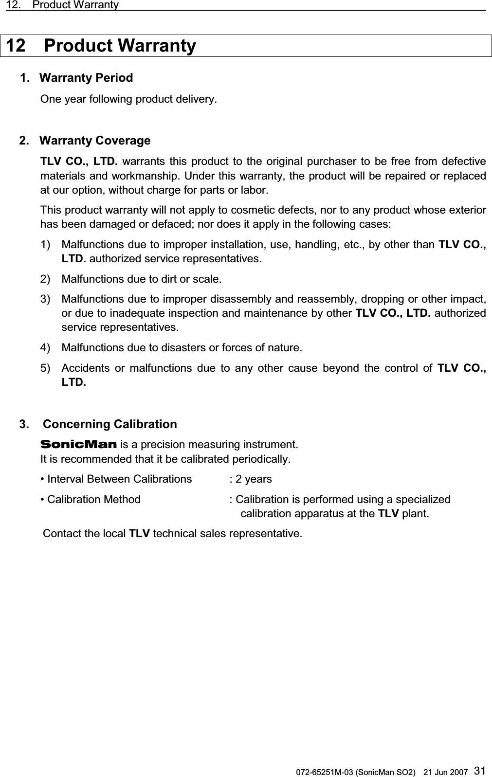 12.  Product Warranty                                                                             072-65251M-03 (SonicMan SO2)    21 Jun 2007 3112  Product Warranty  1. Warranty Period One year following product delivery.   2. Warranty Coverage TLV CO., LTD. warrants this product to  the original purchaser to be free from defective materials and workmanship. Under this warranty, the product will be repaired or replaced at our option, without charge for parts or labor. This product warranty will not apply to cosmetic defects, nor to any product whose exterior has been damaged or defaced; nor does it apply in the following cases: 1) Malfunctions due to improper installation, use, handling, etc., by other than TLV CO., LTD. authorized service representatives. 2) Malfunctions due to dirt or scale. 3) Malfunctions due to improper disassembly and reassembly, dropping or other impact, or due to inadequate inspection and maintenance by other TLV CO., LTD. authorized service representatives. 4) Malfunctions due to disasters or forces of nature. 5) Accidents or malfunctions due to any other cause beyond  the control of TLV CO., LTD.   3.   Concerning Calibration SonicMan is a precision measuring instrument. It is recommended that it be calibrated periodically. • Interval Between Calibrations : 2 years • Calibration Method     : Calibration is performed using a specialized    calibration apparatus at the TLV plant. Contact the local TLV technical sales representative. 