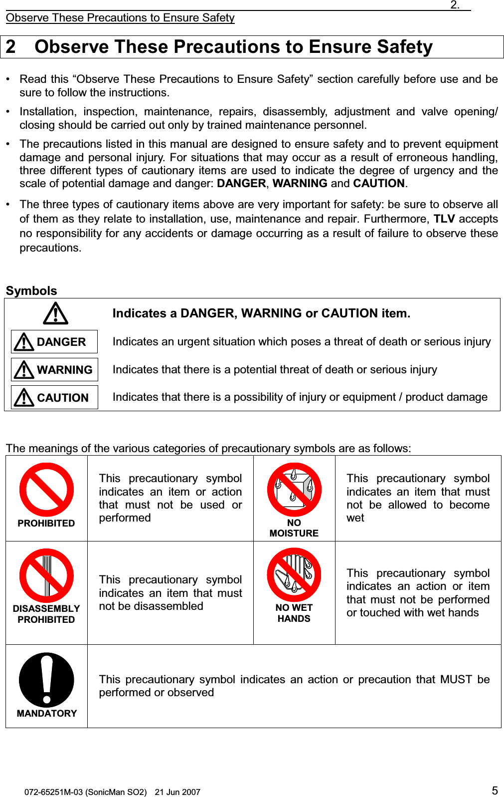                                                                               2.  Observe These Precautions to Ensure Safety 072-65251M-03 (SonicMan SO2)    21 Jun 2007 52  Observe These Precautions to Ensure Safety  • Read this “Observe These Precautions to Ensure Safety” section carefully before use and be sure to follow the instructions. • Installation, inspection,  maintenance, repairs, disassembly, adjustment and valve opening/ closing should be carried out only by trained maintenance personnel. • The precautions listed in this manual are designed to ensure safety and to prevent equipment damage and personal injury. For situations that may occur as a result of erroneous handling, three different types of cautionary items are used  to indicate the degree of urgency and the scale of potential damage and danger: DANGER, WARNING and CAUTION. • The three types of cautionary items above are very important for safety: be sure to observe all of them as they relate to installation, use, maintenance and repair. Furthermore, TLV accepts no responsibility for any accidents or damage occurring as a result of failure to observe these precautions.   Symbols  Indicates a DANGER, WARNING or CAUTION item.  Indicates an urgent situation which poses a threat of death or serious injury Indicates that there is a potential threat of death or serious injury  Indicates that there is a possibility of injury or equipment / product damage   The meanings of the various categories of precautionary symbols are as follows:  PROHIBITED This precautionary symbol indicates an item or action that must not be used or performed  NO MOISTURE This precautionary symbol indicates an item that must not be allowed  to become wet  DISASSEMBLY PROHIBITED  This precautionary symbol indicates an item that must not be disassembled  NO WET HANDS This precautionary symbol indicates an action or item that must not be performed or touched with wet hands  MANDATORYThis precautionary symbol indicates an action or precaution  that MUST be performed or observed   WARNINGCAUTIONDANGER