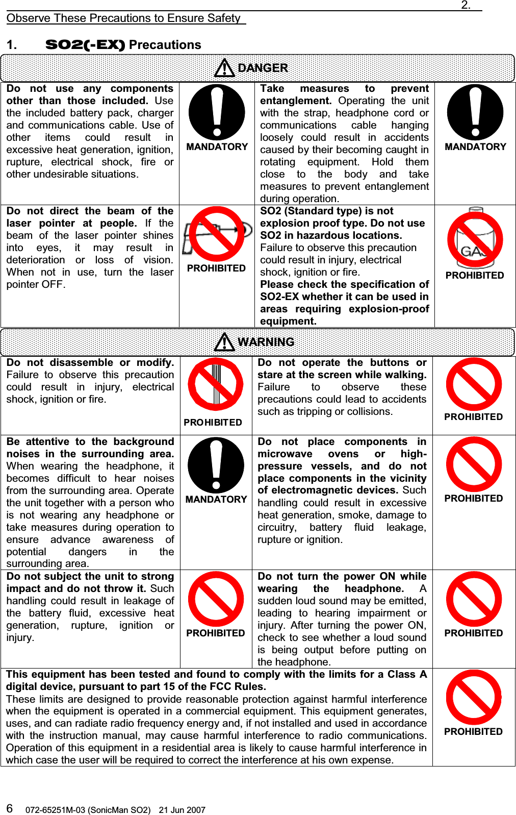                                                                               2.  Observe These Precautions to Ensure Safety   072-65251M-03 (SonicMan SO2)    21 Jun 2007 61.    SO2(-EX) Precautions      Do not  use  any  components other than those  included. Use the included battery pack, charger and communications cable. Use of other items could result in excessive heat generation, ignition, rupture,  electrical  shock,  fire or other undesirable situations.  MANDATORYTake measures to prevent entanglement. Operating  the unit with  the strap, headphone cord or communications cable hanging loosely could result in accidents caused by their becoming caught in rotating  equipment. Hold them close to  the body and take measures to prevent entanglement during operation.  MANDATORYDo not  direct the  beam  of the laser pointer at  people. If the beam of the laser pointer  shines into  eyes, it may result in deterioration or loss of vision. When not in use,  turn  the laser pointer OFF.  PROHIBITED SO2 (Standard type) is not explosion proof type. Do not use SO2 in hazardous locations. Failure to observe this precaution could result in injury, electrical shock, ignition or fire. Please check the specification of SO2-EX whether it can be used in areas  requiring explosion-proof equipment.  PROHIBITED   Do not  disassemble  or modify. Failure to observe this precaution could result in injury,  electrical shock, ignition or fire. PROHIBITEDDo not  operate the  buttons  or stare at the screen while walking. Failure to observe these precautions could lead to accidents such as tripping or collisions.  PROHIBITED Be  attentive to the  background noises  in the surrounding area. When  wearing  the headphone, it becomes difficult to hear noises from the surrounding area. Operate the unit together with a person who is not wearing any headphone or take measures during operation  to ensure advance awareness of potential dangers in the surrounding area.  MANDATORYDo not  place  components  in microwave  ovens  or high- pressure  vessels, and do not place  components  in the vicinity of electromagnetic devices. Such handling could result in excessive heat generation, smoke, damage to circuitry, battery fluid leakage, rupture or ignition.  PROHIBITED Do not subject the unit to strong impact and do not throw it. Such handling could result in leakage of the battery fluid,  excessive heat generation, rupture, ignition or injury. PROHIBITED Do not turn the  power ON while wearing the  headphone. A sudden loud sound may be emitted, leading  to hearing impairment or injury. After  turning  the power ON, check to see whether a loud sound is being output before putting on the headphone.  PROHIBITED This equipment has been tested and found to comply with the limits for a Class A digital device, pursuant to part 15 of the FCC Rules. These limits are designed  to provide reasonable protection against harmful interference when the equipment is operated in a commercial equipment. This equipment generates, uses, and can radiate radio frequency energy and, if not installed and used in accordance with  the instruction  manual,  may cause harmful interference to radio communications. Operation of this equipment in a residential area is likely to cause harmful interference in which case the user will be required to correct the interference at his own expense.  PROHIBITED DANGERWARNING