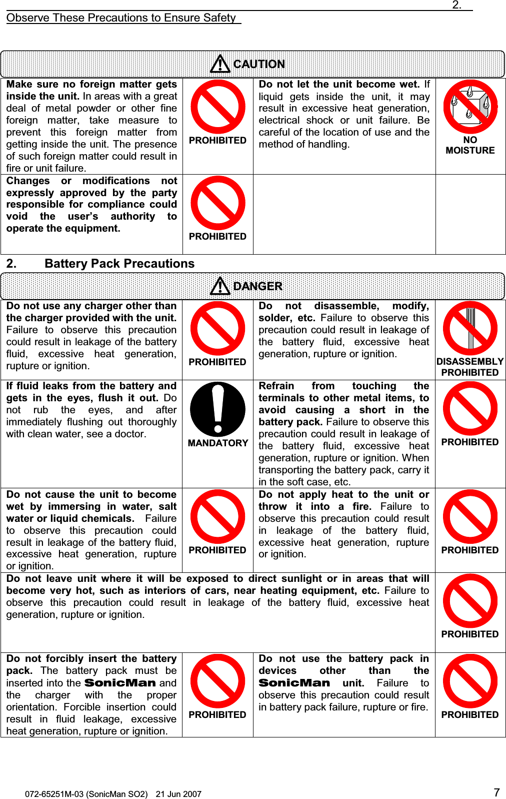                                                                               2.  Observe These Precautions to Ensure Safety   072-65251M-03 (SonicMan SO2)    21 Jun 2007 7   Make sure  no foreign matter gets inside the unit. In areas with a great deal of metal powder or other  fine foreign  matter,  take measure to prevent this foreign  matter  from getting inside the unit. The presence of such foreign matter could result in fire or unit failure. PROHIBITED Do not let the  unit become wet. If liquid gets inside the unit, it may result in excessive heat generation, electrical  shock or unit failure. Be careful of the location of use and the method of handling. NO MOISTURE Changes  or modifications  not expressly  approved by the  party responsible for compliance  could void the  user’s  authority to operate the equipment.  PROHIBITED   2.    Battery Pack Precautions   Do not use any charger other than the charger provided with the unit. Failure to observe this precaution could result in leakage of the battery fluid,  excessive heat generation, rupture or ignition. PROHIBITED Do not  disassemble, modify, solder, etc. Failure to observe this precaution could result in leakage of the battery fluid,  excessive heat generation, rupture or ignition. DISASSEMBLY PROHIBITED If fluid leaks from the battery  and gets  in the eyes, flush it  out. Do not rub the eyes, and after immediately flushing out thoroughly with clean water, see a doctor.  MANDATORYRefrain from touching the terminals to other metal items, to avoid causing a short  in the battery pack. Failure to observe this precaution could result in leakage of the battery fluid,  excessive heat generation, rupture or ignition. When transporting the battery pack, carry it in the soft case, etc. PROHIBITED Do not  cause the  unit to become wet  by  immersing in water, salt water or liquid chemicals.  Failure to observe this precaution could result in leakage of the battery fluid, excessive heat generation, rupture or ignition. PROHIBITED Do not  apply  heat to the  unit  or throw  it  into a fire. Failure to observe this precaution could result in leakage of the battery fluid, excessive heat generation, rupture or ignition. PROHIBITED Do not  leave  unit where  it will be exposed to direct sunlight  or in areas that will become  very  hot, such as  interiors  of  cars, near heating equipment, etc. Failure to observe this precaution could result in leakage of the battery fluid,  excessive heat generation, rupture or ignition. PROHIBITED Do not forcibly  insert the  battery pack. The battery pack must be inserted into the SonicMan and the charger  with  the proper orientation. Forcible insertion could result in fluid leakage,  excessive heat generation, rupture or ignition. PROHIBITED Do not  use the  battery  pack  in devices  other than the SonicMan unit. Failure to observe this precaution could result in battery pack failure, rupture or fire.PROHIBITED  CAUTIONDANGER