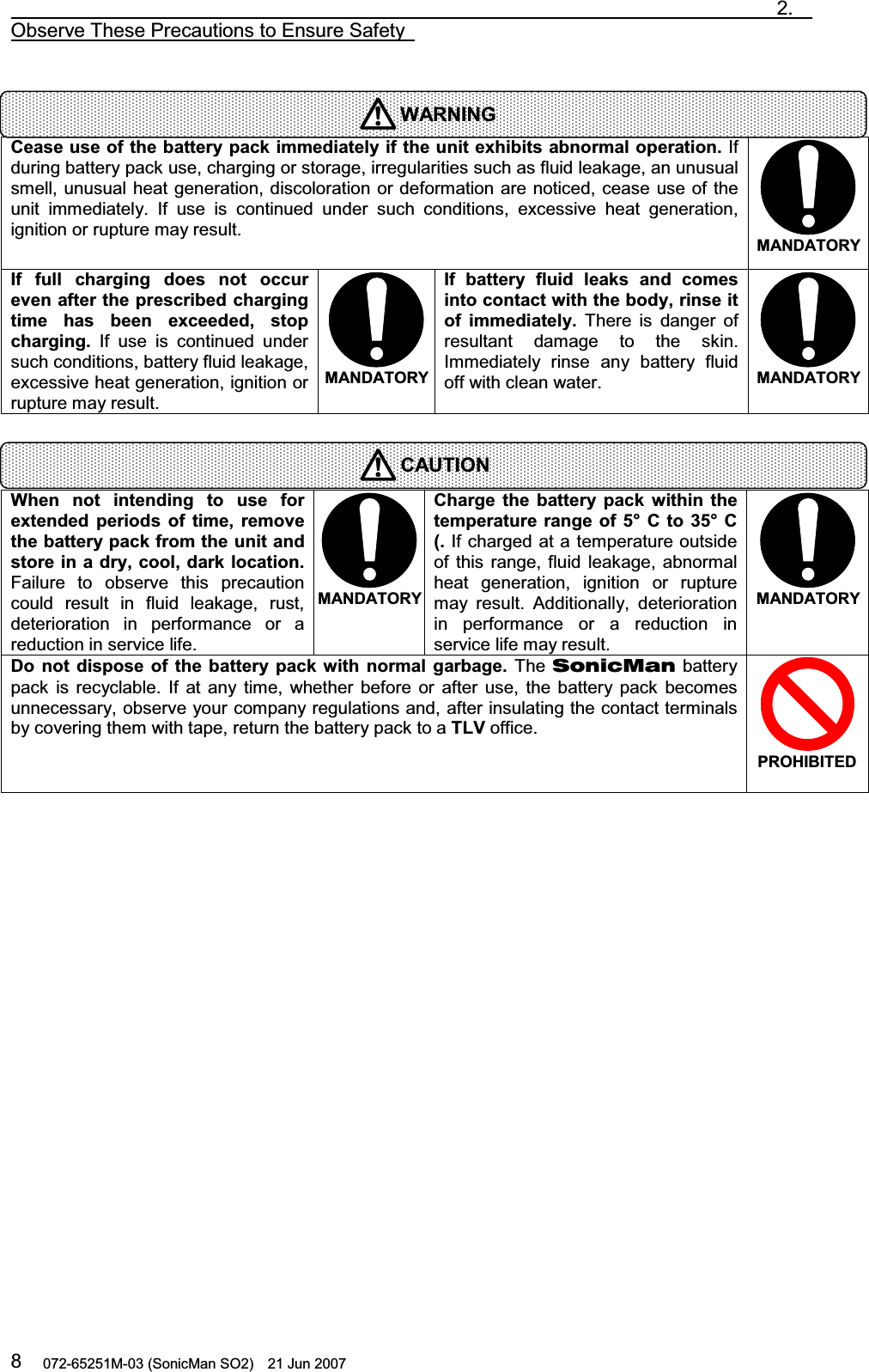                                                                               2.  Observe These Precautions to Ensure Safety   072-65251M-03 (SonicMan SO2)    21 Jun 2007 8   Cease use of the battery pack immediately if the unit exhibits abnormal operation. If during battery pack use, charging or storage, irregularities such as fluid leakage, an unusual smell, unusual heat generation, discoloration or deformation are noticed, cease use of the unit immediately. If use is continued under  such conditions,  excessive heat generation, ignition or rupture may result.  MANDATORYIf full charging does  not  occur even after the prescribed charging time  has  been exceeded, stop charging. If use is continued under such conditions, battery fluid leakage, excessive heat generation, ignition or rupture may result.  MANDATORYIf  battery fluid leaks  and comes into contact with the body, rinse it of  immediately. There is danger of resultant damage to  the skin. Immediately rinse any battery fluid off with clean water.  MANDATORY   When not  intending to use for extended periods  of time, remove the battery pack from the unit and store in a dry, cool, dark location. Failure to observe this precaution could result in fluid leakage, rust, deterioration in performance or a reduction in service life. MANDATORYCharge the  battery  pack within the temperature range  of 5°  C to 35° C (. If charged at a temperature outside of this range,  fluid leakage, abnormal heat generation, ignition or rupture may result. Additionally, deterioration in performance or a reduction in service life may result.  MANDATORYDo not dispose  of the  battery  pack with normal garbage. The SonicMan battery pack is recyclable. If at any time,  whether before or after use, the battery pack becomes unnecessary, observe your company regulations and, after insulating the contact terminals by covering them with tape, return the battery pack to a TLV office. PROHIBITED  WARNINGCAUTION