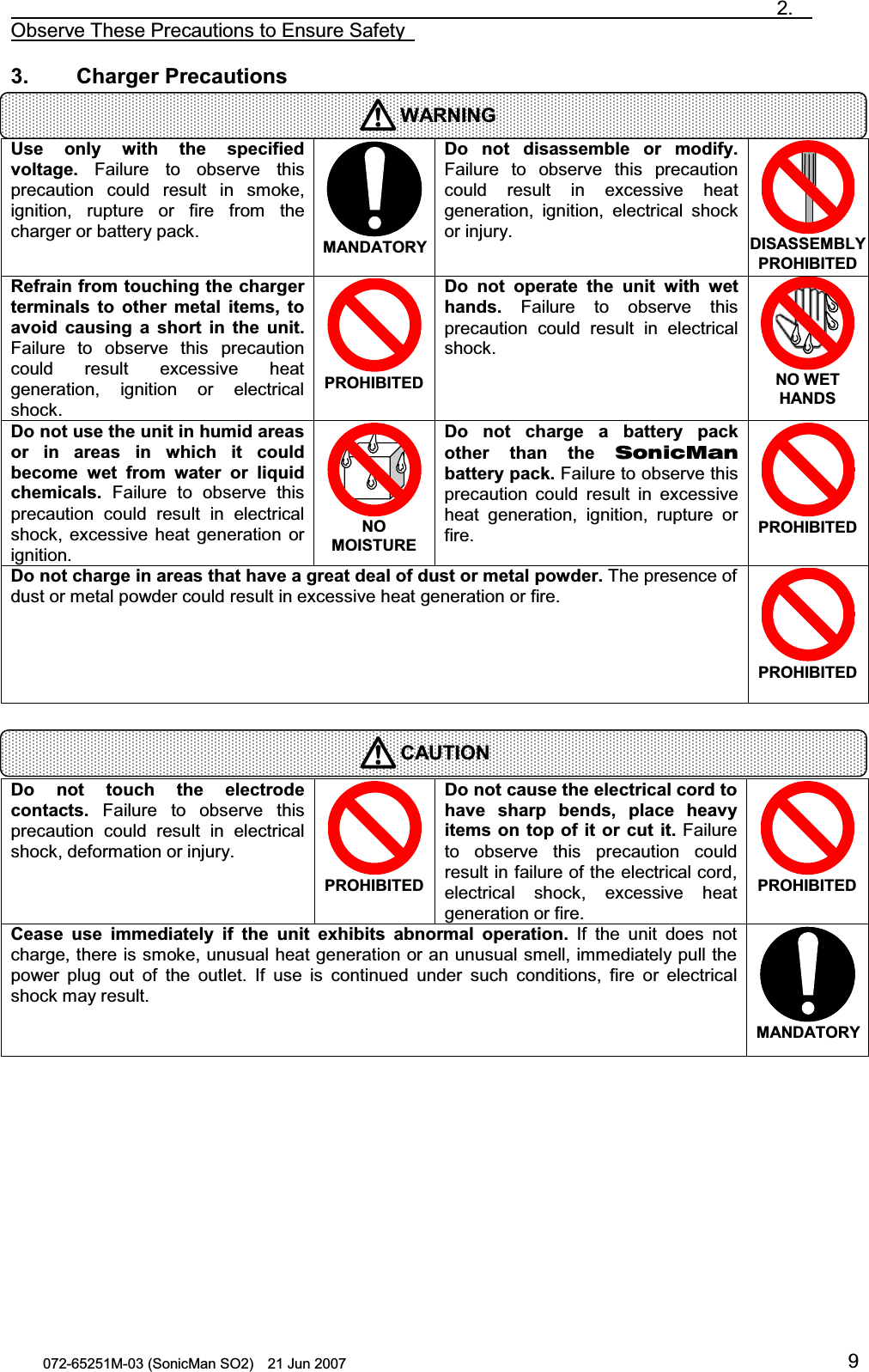                                                                               2.  Observe These Precautions to Ensure Safety   072-65251M-03 (SonicMan SO2)    21 Jun 2007 93.    Charger Precautions   Use  only with the specified voltage. Failure to observe this precaution could result in smoke, ignition, rupture or fire from the charger or battery pack.  MANDATORYDo not  disassemble  or modify. Failure to observe this precaution could result in excessive heat generation, ignition,  electrical  shock or injury. DISASSEMBLY PROHIBITED Refrain from touching the charger terminals to other metal items, to avoid causing a short  in the  unit. Failure to observe this precaution could result excessive heat generation, ignition or electrical shock. PROHIBITED Do not  operate the  unit with wet hands. Failure to observe this precaution could result in electrical shock.  NO WET HANDS Do not use the unit in humid areas or in areas  in which it  could become wet from water or liquid chemicals. Failure to observe this precaution could result in electrical shock,  excessive heat generation or ignition. NO MOISTURE Do not  charge  a battery  pack other than the  SonicMan battery pack. Failure to observe this precaution could result in excessive heat generation, ignition, rupture or fire. PROHIBITED Do not charge in areas that have a great deal of dust or metal powder. The presence of dust or metal powder could result in excessive heat generation or fire. PROHIBITED    Do not touch the electrode contacts. Failure to observe this precaution could result in electrical shock, deformation or injury. PROHIBITED Do not cause the electrical cord to have sharp bends, place  heavy items on top of it or cut it. Failure to observe this precaution could result in failure of the electrical cord, electrical  shock,  excessive heat generation or fire. PROHIBITED Cease  use  immediately  if the  unit exhibits  abnormal operation. If the unit does not charge, there is smoke, unusual heat generation or an unusual smell, immediately pull the power plug out of the outlet. If use is continued under  such conditions,  fire or electrical shock may result.  MANDATORY  WARNINGCAUTION