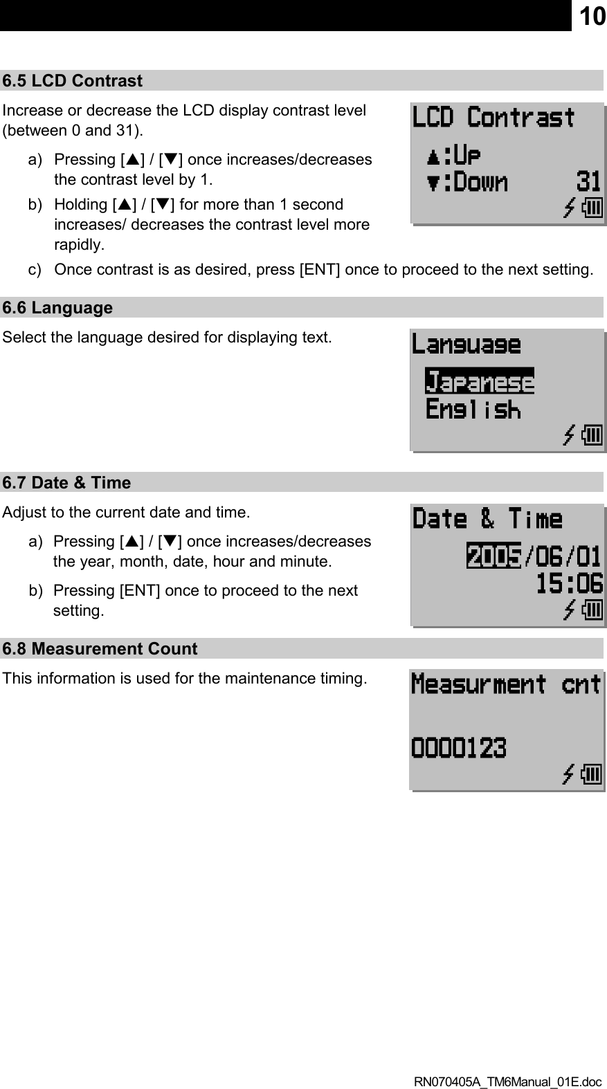  RN070405A_TM6Manual_01E.doc 106.5 LCD Contrast Increase or decrease the LCD display contrast level (between 0 and 31). a)  Pressing [] / [] once increases/decreases the contrast level by 1. b)  Holding [] / [] for more than 1 second increases/ decreases the contrast level more rapidly. c)  Once contrast is as desired, press [ENT] once to proceed to the next setting. 6.6 Language Select the language desired for displaying text.     6.7 Date &amp; Time Adjust to the current date and time. a)  Pressing [] / [] once increases/decreases the year, month, date, hour and minute. b)  Pressing [ENT] once to proceed to the next setting. 6.8 Measurement Count This information is used for the maintenance timing. 