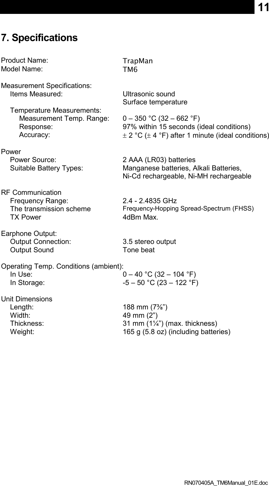  RN070405A_TM6Manual_01E.doc 117. Specifications  Product Name:  TrapMan Model Name:  TM6    Measurement Specifications:   Items Measured:  Ultrasonic sound Surface temperature Temperature Measurements:   Measurement Temp. Range:  0 – 350 °C (32 – 662 °F) Response:  97% within 15 seconds (ideal conditions) Accuracy:  ± 2 °C (± 4 °F) after 1 minute (ideal conditions)    Power   Power Source:  2 AAA (LR03) batteries Suitable Battery Types:  Manganese batteries, Alkali Batteries, Ni-Cd rechargeable, Ni-MH rechargeable    RF Communication   Frequency Range:  2.4 - 2.4835 GHz The transmission scheme Frequency-Hopping Spread-Spectrum (FHSS) TX Power  4dBm Max.    Earphone Output:   Output Connection:  3.5 stereo output Output Sound  Tone beat      Operating Temp. Conditions (ambient): In Use:  0 – 40 °C (32 – 104 °F) In Storage:  -5 – 50 °C (23 – 122 °F)    Unit Dimensions   Length:  188 mm (7⅜”) Width:  49 mm (2”) Thickness:  31 mm (1¼”) (max. thickness) Weight:  165 g (5.8 oz) (including batteries)   