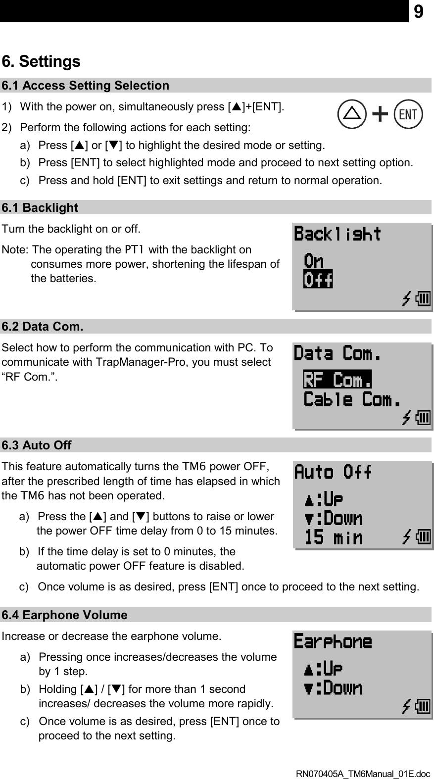  RN070405A_TM6Manual_01E.doc 9 6. Settings 6.1 Access Setting Selection 1)  With the power on, simultaneously press []+[ENT]. 2)  Perform the following actions for each setting:     a)  Press [] or [] to highlight the desired mode or setting. b)  Press [ENT] to select highlighted mode and proceed to next setting option. c)  Press and hold [ENT] to exit settings and return to normal operation. 6.1 Backlight   Turn the backlight on or off. Note: The operating the PT1 with the backlight on consumes more power, shortening the lifespan of the batteries.    6.2 Data Com. Select how to perform the communication with PC. To communicate with TrapManager-Pro, you must select “RF Com.”.   6.3 Auto Off This feature automatically turns the TM6 power OFF, after the prescribed length of time has elapsed in which the TM6 has not been operated. a)  Press the [] and [] buttons to raise or lower the power OFF time delay from 0 to 15 minutes.   b)  If the time delay is set to 0 minutes, the automatic power OFF feature is disabled. c)  Once volume is as desired, press [ENT] once to proceed to the next setting.  6.4 Earphone Volume Increase or decrease the earphone volume. a)  Pressing once increases/decreases the volume by 1 step. b)  Holding [] / [] for more than 1 second increases/ decreases the volume more rapidly. c)  Once volume is as desired, press [ENT] once to proceed to the next setting.  