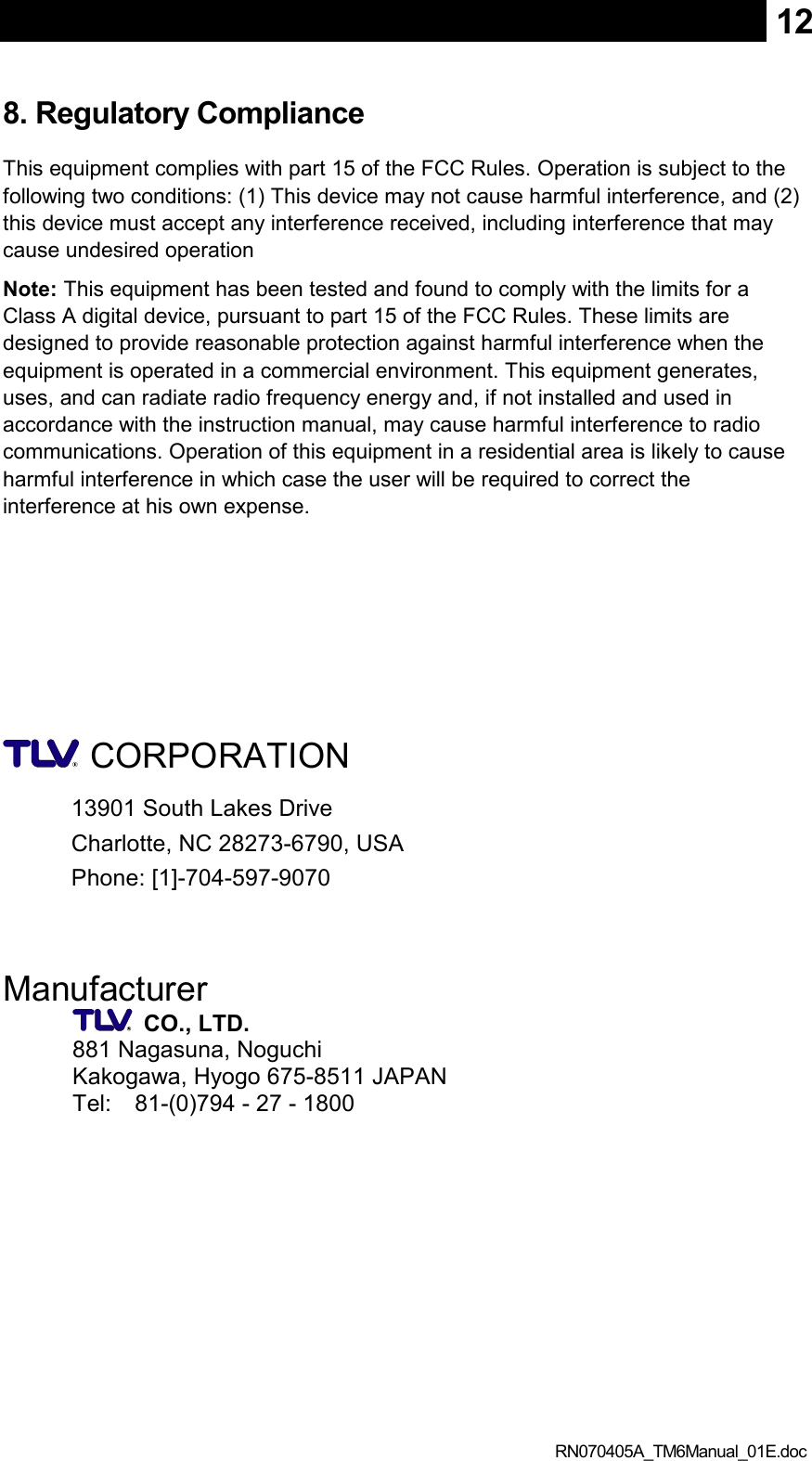  RN070405A_TM6Manual_01E.doc 128. Regulatory Compliance This equipment complies with part 15 of the FCC Rules. Operation is subject to the following two conditions: (1) This device may not cause harmful interference, and (2) this device must accept any interference received, including interference that may cause undesired operation Note: This equipment has been tested and found to comply with the limits for a Class A digital device, pursuant to part 15 of the FCC Rules. These limits are designed to provide reasonable protection against harmful interference when the equipment is operated in a commercial environment. This equipment generates, uses, and can radiate radio frequency energy and, if not installed and used in accordance with the instruction manual, may cause harmful interference to radio communications. Operation of this equipment in a residential area is likely to cause harmful interference in which case the user will be required to correct the interference at his own expense.       CORPORATION 13901 South Lakes Drive Charlotte, NC 28273-6790, USA Phone: [1]-704-597-9070   Manufacturer    CO., LTD. 881 Nagasuna, Noguchi Kakogawa, Hyogo 675-8511 JAPAN Tel:    81-(0)794 - 27 - 1800  