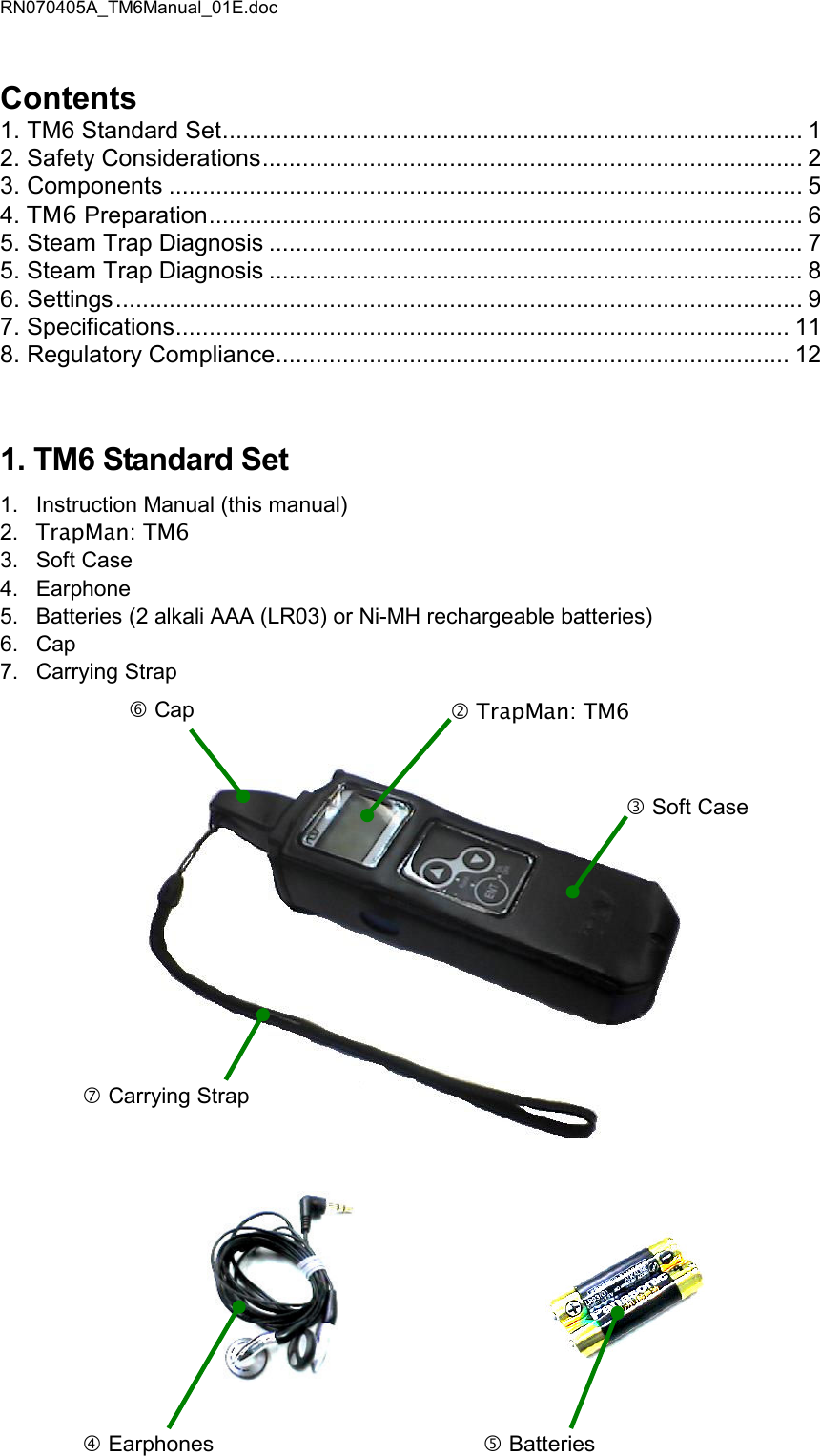 RN070405A_TM6Manual_01E.doc Contents 1. TM6 Standard Set....................................................................................... 1 2. Safety Considerations................................................................................. 2 3. Components ............................................................................................... 5 4. TM6 Preparation......................................................................................... 6 5. Steam Trap Diagnosis ................................................................................ 7 5. Steam Trap Diagnosis ................................................................................ 8 6. Settings....................................................................................................... 9 7. Specifications............................................................................................ 11 8. Regulatory Compliance............................................................................. 12 1. TM6 Standard Set 1.  Instruction Manual (this manual) 2.  TrapMan: TM6 3.  Soft Case 4.  Earphone 5.  Batteries (2 alkali AAA (LR03) or Ni-MH rechargeable batteries) 6.  Cap 7.  Carrying Strap               Earphones   Batteries   Carrying Strap  Cap  TrapMan: TM6  Soft Case   