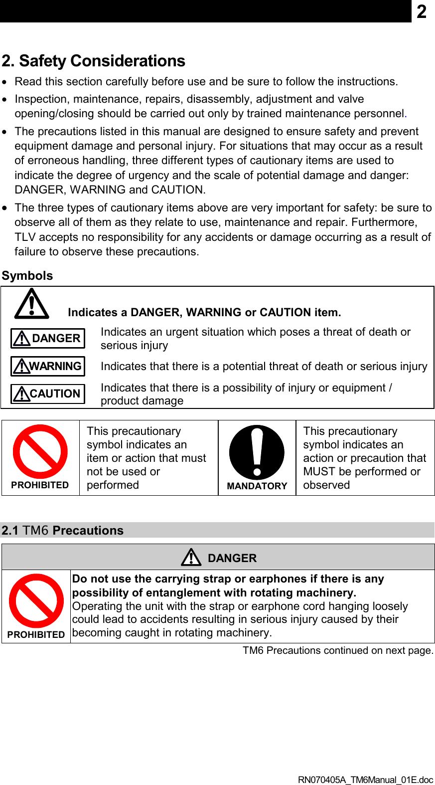  RN070405A_TM6Manual_01E.doc 22. Safety Considerations •  Read this section carefully before use and be sure to follow the instructions. •  Inspection, maintenance, repairs, disassembly, adjustment and valve opening/closing should be carried out only by trained maintenance personnel. •  The precautions listed in this manual are designed to ensure safety and prevent equipment damage and personal injury. For situations that may occur as a result of erroneous handling, three different types of cautionary items are used to indicate the degree of urgency and the scale of potential damage and danger: DANGER, WARNING and CAUTION. • The three types of cautionary items above are very important for safety: be sure to observe all of them as they relate to use, maintenance and repair. Furthermore, TLV accepts no responsibility for any accidents or damage occurring as a result of failure to observe these precautions. Symbols  Indicates a DANGER, WARNING or CAUTION item.  DANGER Indicates an urgent situation which poses a threat of death or serious injury  WARNING Indicates that there is a potential threat of death or serious injury  CAUTION Indicates that there is a possibility of injury or equipment / product damage   PROHIBITED  This precautionary symbol indicates an item or action that must not be used or performed  MANDATORY  This precautionary symbol indicates an action or precaution that MUST be performed or observed   2.1 TM6 Precautions  DANGER  PROHIBITED  Do not use the carrying strap or earphones if there is any possibility of entanglement with rotating machinery. Operating the unit with the strap or earphone cord hanging loosely could lead to accidents resulting in serious injury caused by their becoming caught in rotating machinery.      TM6 Precautions continued on next page. 