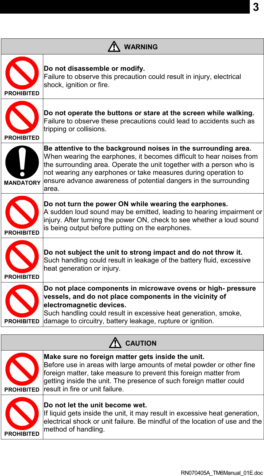  RN070405A_TM6Manual_01E.doc 3  WARNING  PROHIBITED  Do not disassemble or modify.   Failure to observe this precaution could result in injury, electrical shock, ignition or fire.  PROHIBITED  Do not operate the buttons or stare at the screen while walking. Failure to observe these precautions could lead to accidents such as tripping or collisions.  MANDATORY  Be attentive to the background noises in the surrounding area.   When wearing the earphones, it becomes difficult to hear noises from the surrounding area. Operate the unit together with a person who is not wearing any earphones or take measures during operation to ensure advance awareness of potential dangers in the surrounding area.  PROHIBITED  Do not turn the power ON while wearing the earphones.   A sudden loud sound may be emitted, leading to hearing impairment or injury. After turning the power ON, check to see whether a loud sound is being output before putting on the earphones.  PROHIBITED  Do not subject the unit to strong impact and do not throw it.   Such handling could result in leakage of the battery fluid, excessive heat generation or injury.  PROHIBITED  Do not place components in microwave ovens or high- pressure vessels, and do not place components in the vicinity of electromagnetic devices.   Such handling could result in excessive heat generation, smoke, damage to circuitry, battery leakage, rupture or ignition.   CAUTION  PROHIBITED  Make sure no foreign matter gets inside the unit.   Before use in areas with large amounts of metal powder or other fine foreign matter, take measure to prevent this foreign matter from getting inside the unit. The presence of such foreign matter could result in fire or unit failure.  PROHIBITED  Do not let the unit become wet.   If liquid gets inside the unit, it may result in excessive heat generation, electrical shock or unit failure. Be mindful of the location of use and the method of handling.   