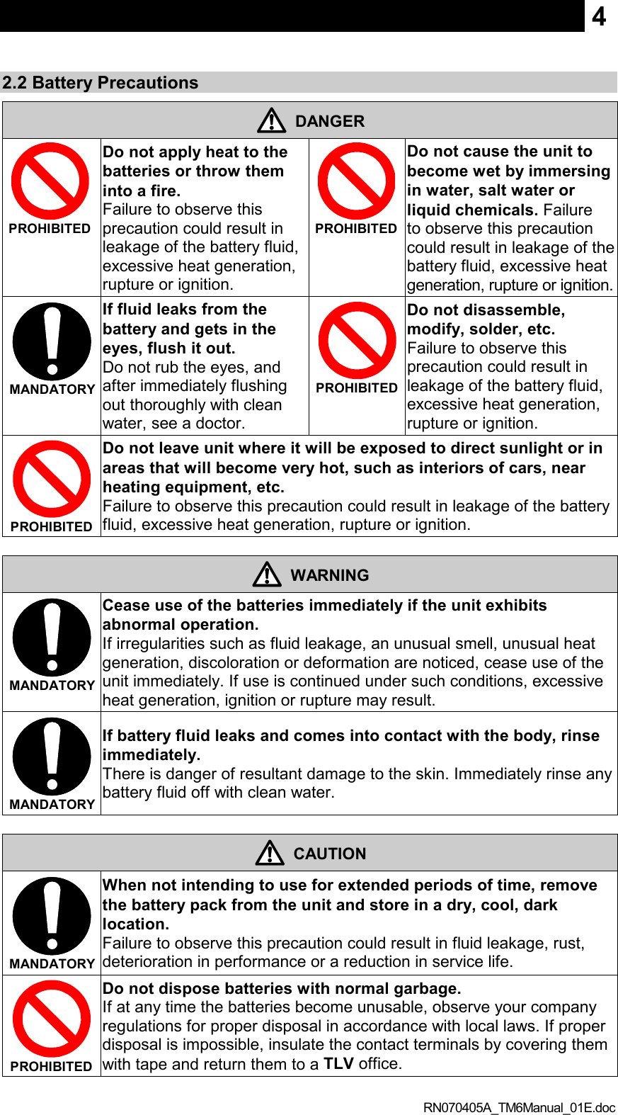  RN070405A_TM6Manual_01E.doc 42.2 Battery Precautions  DANGER  PROHIBITED  Do not apply heat to the batteries or throw them into a fire.   Failure to observe this precaution could result in leakage of the battery fluid, excessive heat generation, rupture or ignition.    PROHIBITED  Do not cause the unit to become wet by immersing in water, salt water or liquid chemicals. Failure to observe this precaution could result in leakage of the battery fluid, excessive heat generation, rupture or ignition.    MANDATORY  If fluid leaks from the battery and gets in the eyes, flush it out.   Do not rub the eyes, and after immediately flushing out thoroughly with clean water, see a doctor.  PROHIBITED  Do not disassemble, modify, solder, etc.   Failure to observe this precaution could result in leakage of the battery fluid, excessive heat generation, rupture or ignition.  PROHIBITED  Do not leave unit where it will be exposed to direct sunlight or in areas that will become very hot, such as interiors of cars, near heating equipment, etc.   Failure to observe this precaution could result in leakage of the battery fluid, excessive heat generation, rupture or ignition.   WARNING  MANDATORY  Cease use of the batteries immediately if the unit exhibits abnormal operation.   If irregularities such as fluid leakage, an unusual smell, unusual heat generation, discoloration or deformation are noticed, cease use of the unit immediately. If use is continued under such conditions, excessive heat generation, ignition or rupture may result.  MANDATORY  If battery fluid leaks and comes into contact with the body, rinse immediately.   There is danger of resultant damage to the skin. Immediately rinse any battery fluid off with clean water.   CAUTION  MANDATORY  When not intending to use for extended periods of time, remove the battery pack from the unit and store in a dry, cool, dark location.   Failure to observe this precaution could result in fluid leakage, rust, deterioration in performance or a reduction in service life.  PROHIBITED  Do not dispose batteries with normal garbage.   If at any time the batteries become unusable, observe your company regulations for proper disposal in accordance with local laws. If proper disposal is impossible, insulate the contact terminals by covering them with tape and return them to a TLV office. 