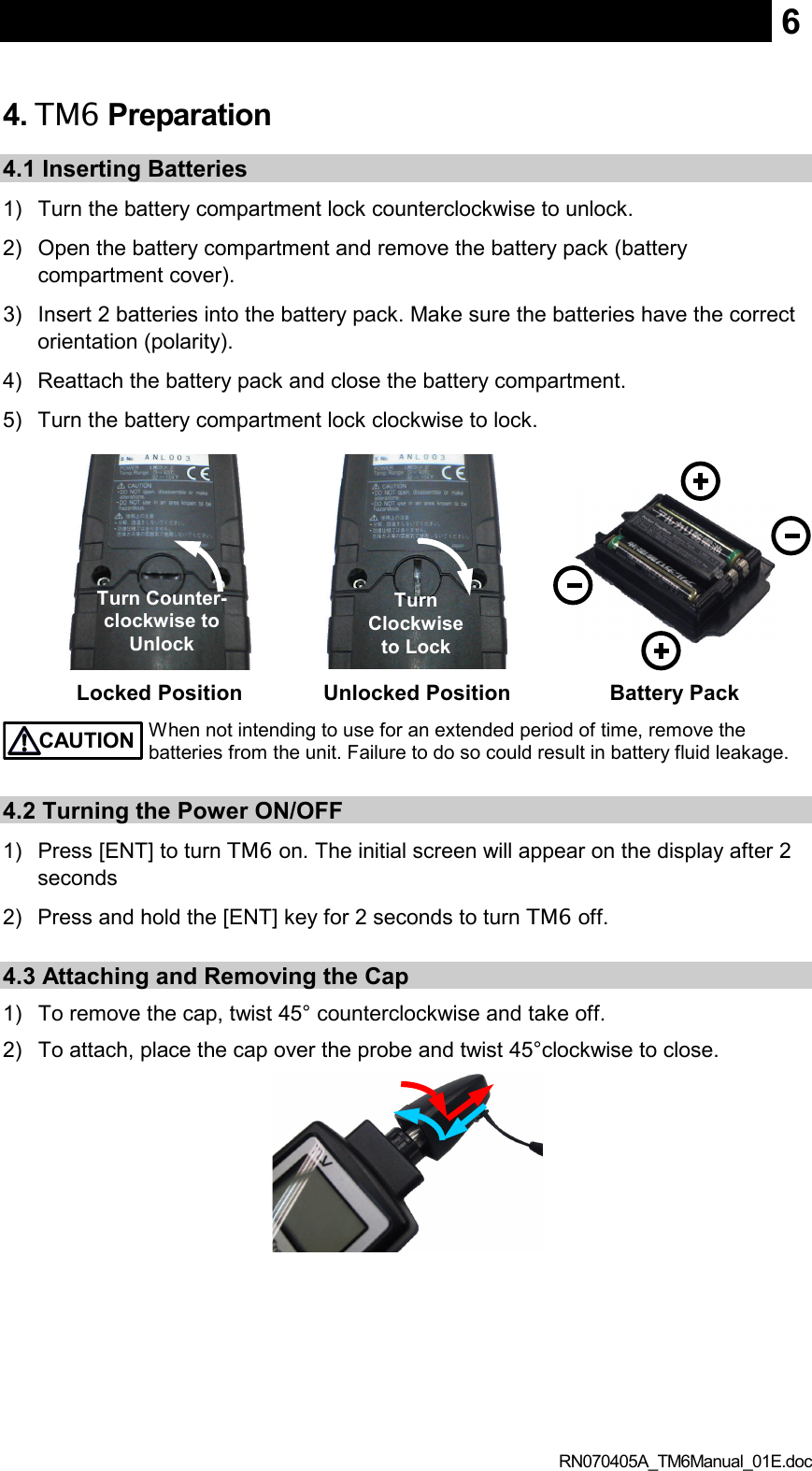  RN070405A_TM6Manual_01E.doc 64. TM6 Preparation  4.1 Inserting Batteries 1)  Turn the battery compartment lock counterclockwise to unlock. 2)  Open the battery compartment and remove the battery pack (battery compartment cover). 3)  Insert 2 batteries into the battery pack. Make sure the batteries have the correct orientation (polarity). 4)  Reattach the battery pack and close the battery compartment. 5)  Turn the battery compartment lock clockwise to lock.     Locked Position  Unlocked Position  Battery Pack   CAUTION When not intending to use for an extended period of time, remove the batteries from the unit. Failure to do so could result in battery fluid leakage.  4.2 Turning the Power ON/OFF 1)  Press [ENT] to turn TM6 on. The initial screen will appear on the display after 2 seconds 2)  Press and hold the [ENT] key for 2 seconds to turn TM6 off.    4.3 Attaching and Removing the Cap 1)  To remove the cap, twist 45° counterclockwise and take off. 2)  To attach, place the cap over the probe and twist 45°clockwise to close.  Turn Counter-clockwise to Unlock Turn Clockwise to Lock 