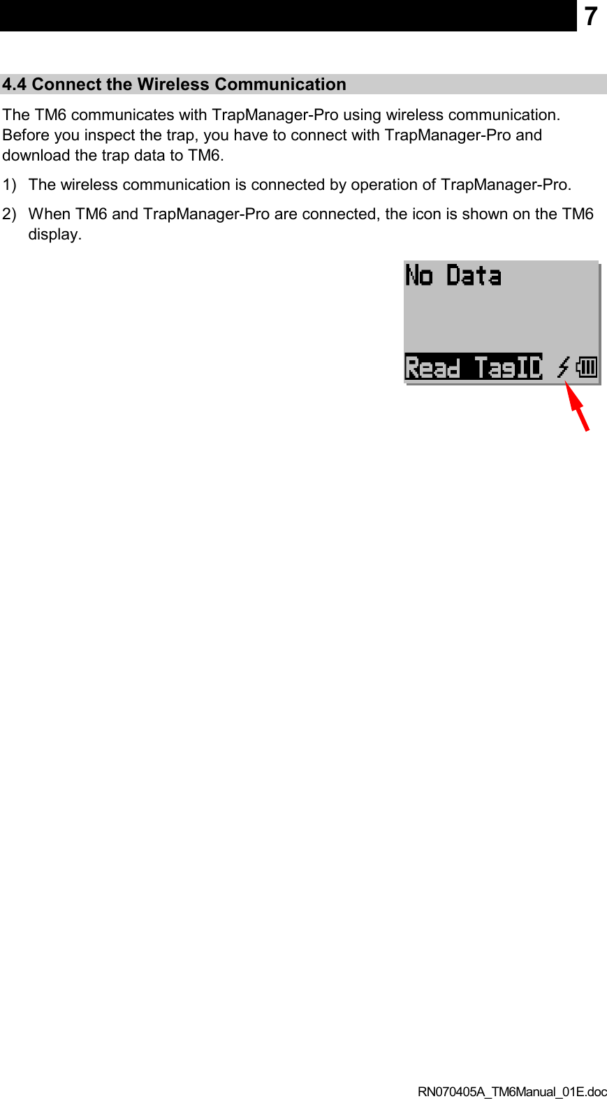  RN070405A_TM6Manual_01E.doc 7 4.4 Connect the Wireless Communication The TM6 communicates with TrapManager-Pro using wireless communication. Before you inspect the trap, you have to connect with TrapManager-Pro and download the trap data to TM6. 1)  The wireless communication is connected by operation of TrapManager-Pro. 2)  When TM6 and TrapManager-Pro are connected, the icon is shown on the TM6 display.   