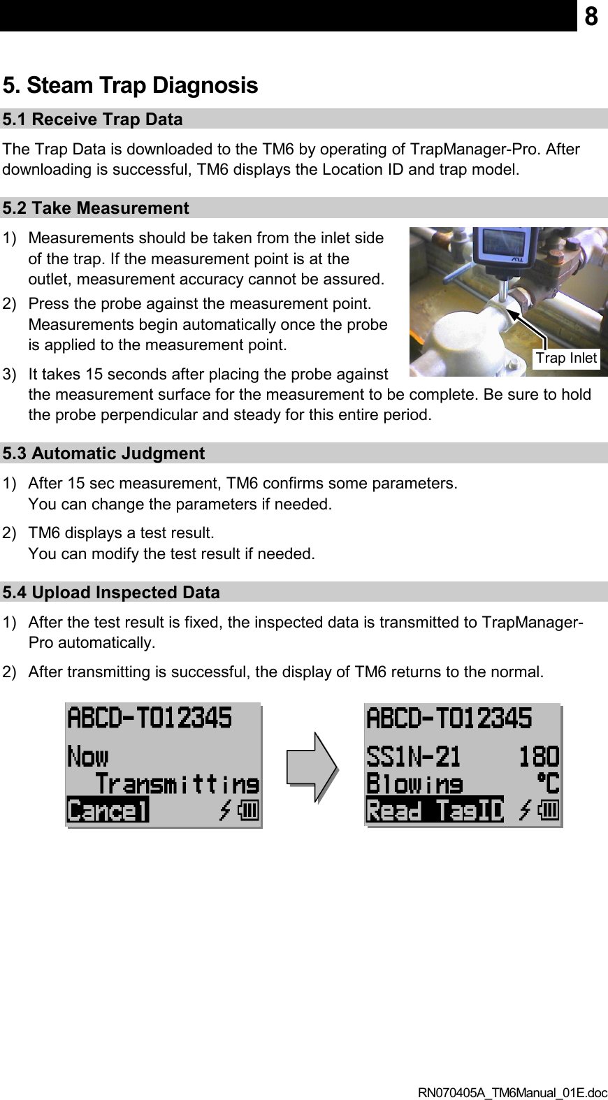  RN070405A_TM6Manual_01E.doc 85. Steam Trap Diagnosis 5.1 Receive Trap Data The Trap Data is downloaded to the TM6 by operating of TrapManager-Pro. After downloading is successful, TM6 displays the Location ID and trap model. 5.2 Take Measurement 1)  Measurements should be taken from the inlet side of the trap. If the measurement point is at the outlet, measurement accuracy cannot be assured. 2)  Press the probe against the measurement point. Measurements begin automatically once the probe is applied to the measurement point.   3)  It takes 15 seconds after placing the probe against the measurement surface for the measurement to be complete. Be sure to hold the probe perpendicular and steady for this entire period. 5.3 Automatic Judgment 1)  After 15 sec measurement, TM6 confirms some parameters. You can change the parameters if needed. 2)  TM6 displays a test result. You can modify the test result if needed. 5.4 Upload Inspected Data 1)  After the test result is fixed, the inspected data is transmitted to TrapManager-Pro automatically. 2)  After transmitting is successful, the display of TM6 returns to the normal. Trap Inlet  