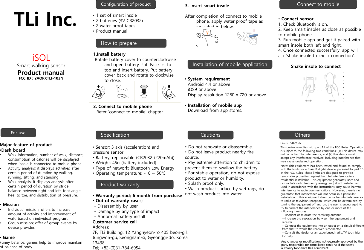 TLi Inc.iSOLSmart walking sensorProduct manualFCC ID : 2AOPXTLI-103NConfiguration of productInstallation of mobile applicationConnect to mobileFor use SpecificationProduct warrantyCautions Others&bull;Do not renovate or disassemble.&bull;Do not leave product nearby fire source.&bull;Pay extreme attention to children to prevent them to swallow the battery.&bull;For stable operation, do not expose product to water or humidity. &bull;Splash proof only.&bull;Wash product surface by wet rags, do not wash product into water.FCC STATEMENTThis device complies with part 15 of the FCC Rules. Operation is subject to the following two conditions: (1) This device may not cause harmful interference, and (2) this device must accept any interference received, including interference that may cause undesired operation.Note: This equipment has been tested and found to comply with the limits for a Class B digital device, pursuant to part 15 of the FCC Rules. These limits are designed to provide reasonable protection against harmful interference in a residential installation. This equipment generates, uses and can radiate radio frequency energy and, if not installed and used in accordance with the instructions, may cause harmful interference to radio communications. However, there is no guarantee that interference will not occur in a particular installation. If this equipment does cause harmful interference to radio or television reception, which can be determined by turning the equipment off and on, the user is encouraged to try to correct the interference by one or more of the following measures:&mdash;Reorient or relocate the receiving antenna.&mdash;Increase the separation between the equipment and receiver.&mdash;Connect the equipment into an outlet on a circuit different from that to which the receiver is connected.&mdash;Consult the dealer or an experienced radio/TV technician for help.&bull;Sensor; 3 axis (acceleration) and pressure sensor&bull;Battery; replaceable (CR2032 (220mAh))&bull;Weight; 45g (battery included)&bull;Type of network; Bluetooth Low Energy&bull;Operating temperature; -10 ~ 50℃&bull;Warranty period; 6 month from purchase&bull;Out of warranty cases;- Disassembly by user- Damage by any type of impact- Abnormal battery installCustomer service callAddress;  7F, TLi Building, 12 Yanghyeon-ro 405 beon-gil, Jungwon-gu, Seongnam-si, Gyeonggi-do, Korea 13438Tel; +82-(0)31-784-6954Major feature of product&bull;Dash board&bull;Walk information; number of walk, distance, consumption of calories will be displayed when insole is connected to mobile phone. &bull;Activity analysis; it displays activities after certain period of duration by walking, running, sitting, and standing.&bull;Walk analysis; it displays analysis after certain period of duration by stride, balance between right and left, foot angle, heel to toe, and distribution of pressure.&bull;Mission&bull;Individual mission; offers to increase amount of activity and improvement of walk, based on individual program.&bull;Group mission; offer of group events by device provider.&bull;GameFunny balance; games help to improve maintain of balance of body.&bull;System requirementAndroid 4.4 or aboveiOS9 or aboveDisplay resolution 1280 x 720 or above&bull;Installation of mobile appDownload from app stores.&bull;Connect sensor1. Check Bluetooth is on. 2. Keep smart insoles as close as possible to mobile phone.3. Run mobile app and get it paired with smart insole both left and right.4. Once connected successfully, app will ask &lsquo;shake insole to check connection&rsquo;. Shake insole to connectHow to prepare&bull;1 set of smart insole&bull;2 batteries (3V CR2032)&bull;2 water proof tapes&bull;Product manual1.Install batteryRotate battery cover to counterclockwise and open battery slot. Face &lsquo;+&rsquo; to top and insert battery. Put battery cover back and rotate to clockwise to close. 2. Connect to mobile phoneRefer &lsquo;connect to mobile&rsquo; chapter3. Insert smart insoleAfter completion of connect to mobile phone, apply water proof tape as indicated in below. Any changes or modifications not expressly approved by the party responsible for compliance could void the user's authority tooperate this equipment.