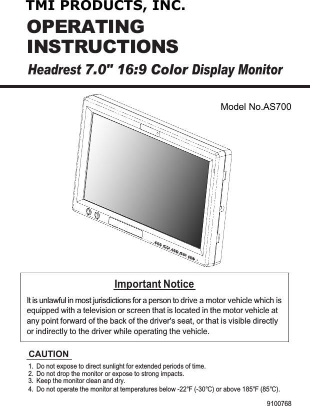 Headrest7.0&quot; 16:9 ColorDisplay MonitorOPERATINGINSTRUCTIONSImportant NoticeIt is unlawful in most jurisdictions for a person to drive a motor vehicle which isequipped with a television or screen that is located in the motor vehicle atany point forward of the back of the driver&apos;s seat, or that is visible directlyor indirectly to the driver while operating the vehicle.CAUTION1.Do not operate the monitor at temperatures below -22°F (-30°C) or above 185°F (85°C).2.Keep the monitor clean and dry.3.4.Do not drop the monitor or expose to strong impacts.Do not expose to direct sunlight for extended periods of time.9100768TMI PRODUCTS, INC.Model No.AS700