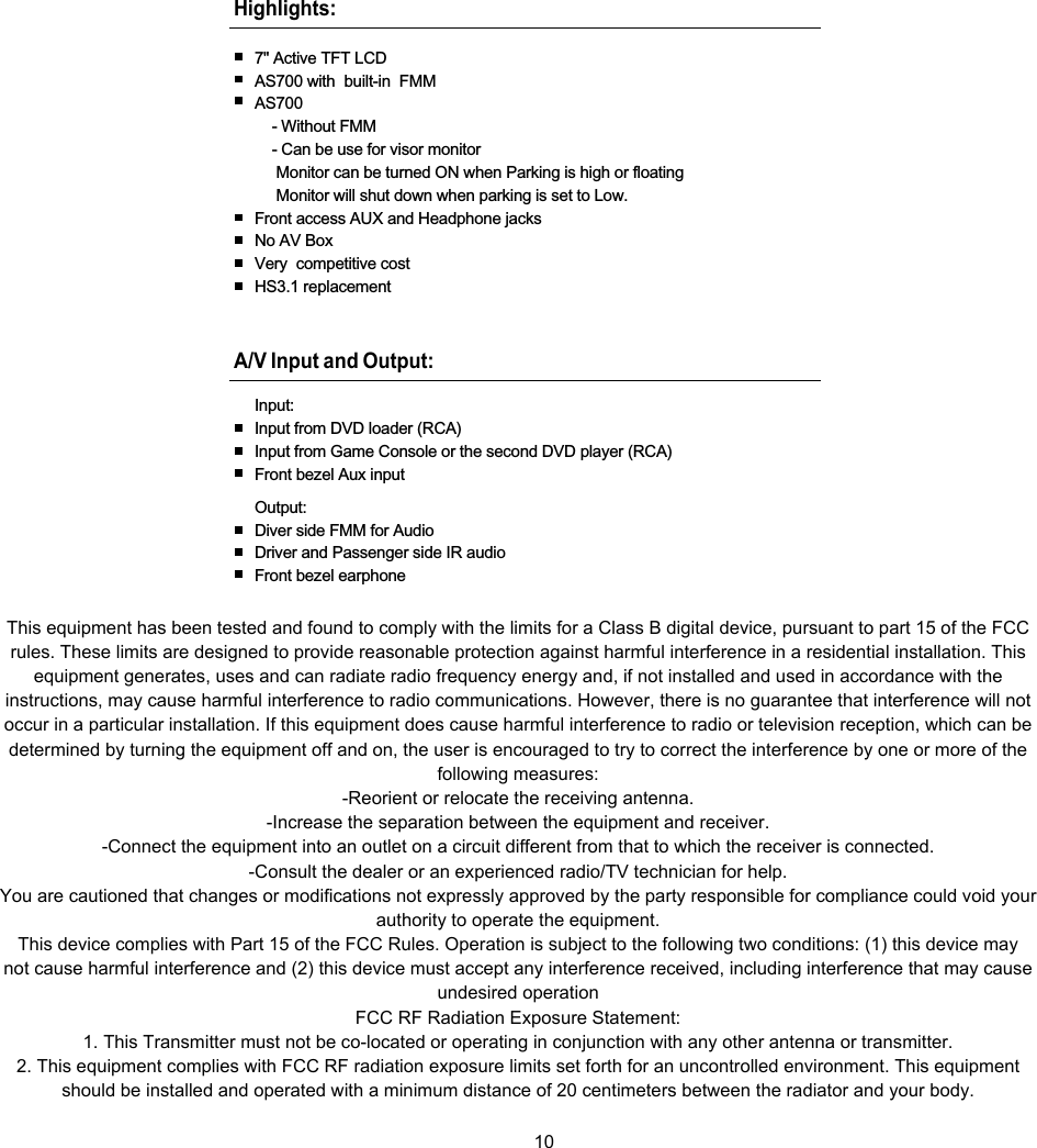 Highlights:7&quot; Active TFT LCDAS700 with built-in FMMAS700- Without FMM- Can be use for visor monitorMonitor can be turned ON when Parking is high or floatingMonitor will shut down when parking is set to Low.Front access AUX and Headphone jacksNo AV BoxVery competitive costHS3.1 replacementA/V Input and Output:Input:Input from DVD loader (RCA)Input from Game Console or the second DVD player (RCA)Front bezel Aux inputOutput:Diver side FMM for AudioDriver and Passenger side IR audioFront bezel earphone10This equipment has been tested and found to comply with the limits for a Class B digital device, pursuant to part 15 of the FCCrules. These limits are designed to provide reasonable protection against harmful interference in a residential installation. Thisequipment generates, uses and can radiate radio frequency energy and, if not installed and used in accordance with theinstructions, may cause harmful interference to radio communications. However, there is no guarantee that interference will notoccur in a particular installation. If this equipment does cause harmful interference to radio or television reception, which can bedetermined by turning the equipment off and on, the user is encouraged to try to correct the interference by one or more of thefollowing measures:-Reorient or relocate the receiving antenna.-Increase the separation between the equipment and receiver.-Connect the equipment into an outlet on a circuit different from that to which the receiver is connected.-Consult the dealer or an experienced radio/TV technician for help.You are cautioned that changes or modifications not expressly approved by the party responsible for compliance could void yourauthority to operate the equipment.This device complies with Part 15 of the FCC Rules. Operation is subject to the following two conditions: (1) this device maynot cause harmful interference and (2) this device must accept any interference received, including interference that may causeundesired operationFCC RF Radiation Exposure Statement:1. This Transmitter must not be co-located or operating in conjunction with any other antenna or transmitter.2. This equipment complies with FCC RF radiation exposure limits set forth for an uncontrolled environment. This equipmentshould be installed and operated with a minimum distance of 20 centimeters between the radiator and your body.
