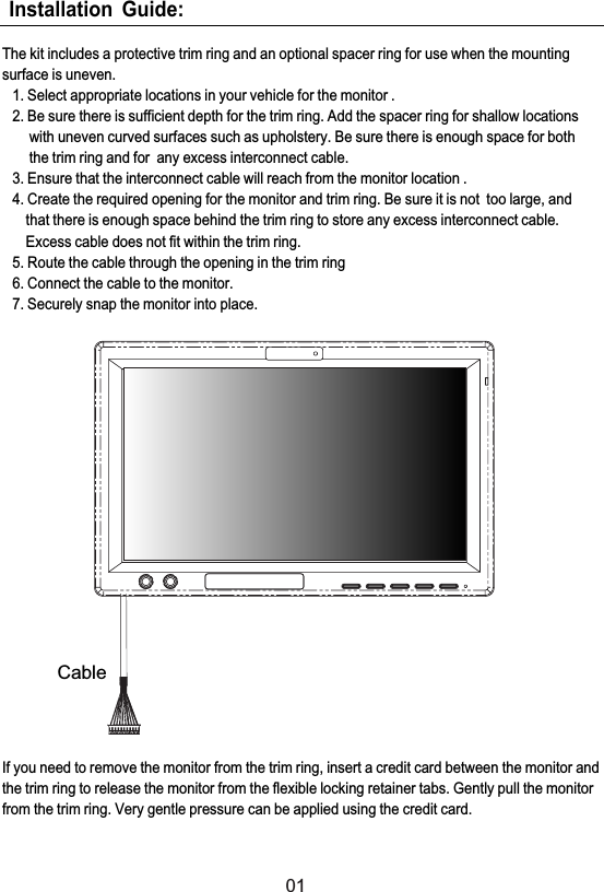 Installation Guide:The kit includes a protective trim ring and an optional spacer ring for use when the mountingsurface is uneven.1. Select appropriate locations in your vehicle for the monitor .2. Be sure there is sufficient depth for the trim ring. Add the spacer ring for shallow locationswith uneven curved surfaces such as upholstery. Be sure there is enough space for boththe trim ring and for any excess interconnect cable.3. Ensure that the interconnect cable will reach from the monitor location .4. Create the required opening for the monitor and trim ring. Be sure it is not too large, andthat there is enough space behind the trim ring to store any excess interconnect cable.Excess cable does not fit within the trim ring.5. Route the cable through the opening in the trim ring6. Connect the cable to the monitor.7. Securely snap the monitor into place.If you need to remove the monitor from the trim ring, insert a credit card between the monitor andthe trim ring to release the monitor from the flexible locking retainer tabs. Gently pull the monitorfrom the trim ring. Very gentle pressure can be applied using the credit card.01Cable