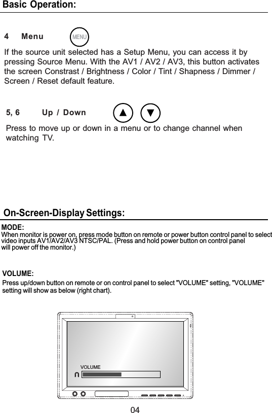 04Basic Operation:5, 6 Up / DownPress to move up or down in a menu or to change channel whenwatching TV.MENUMENU4 MenuIf the source unit selected has a Setup Menu, you can access it bypressing Source Menu. With the AV1 / AV2 / AV3, this button activatesthe screen Constrast / Brightness / Color / Tint / Shapness / Dimmer /Screen / Reset default feature.On-Screen-Display Settings:When monitor is power on, press mode button on remote or power button control panel to selectvideo inputs AV1/AV2/AV3 NTSC/PAL. (Press and hold power button on control panelwill power off the monitor.)MODE:VOLUME:Press up/down button on remote or on control panel to select &quot;VOLUME&quot; setting, &quot;VOLUME&quot;setting will show as below (right chart).VOLUME