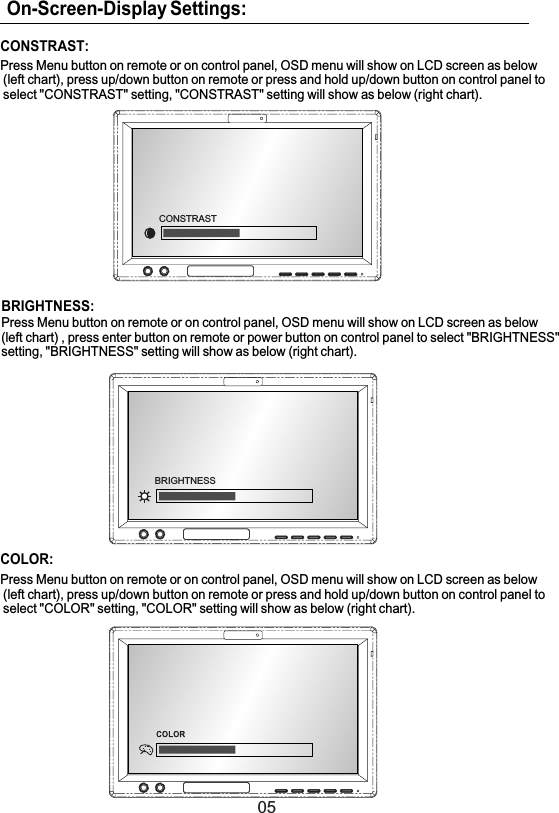 05On-Screen-Display Settings:CONSTRAST:Press Menu button on remote or on control panel, OSD menu will show on LCD screen as below(left chart), press up/down button on remote or press and hold up/down button on control panel toselect &quot;CONSTRAST&quot; setting, &quot;CONSTRAST&quot; setting will show as below (right chart).COLOR:Press Menu button on remote or on control panel, OSD menu will show on LCD screen as below(left chart), press up/down button on remote or press and hold up/down button on control panel toselect &quot;COLOR&quot; setting, &quot;COLOR&quot; setting will show as below (right chart).BRIGHTNESS:Press Menu button on remote or on control panel, OSD menu will show on LCD screen as below(left chart) , press enter button on remote or power button on control panel to select &quot;BRIGHTNESS&quot;setting, &quot;BRIGHTNESS&quot; setting will show as below (right chart).BRIGHTNESSCONSTRAST