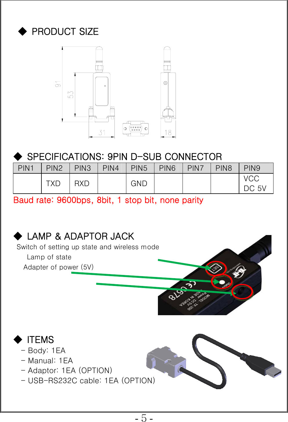  - 5 -   ◆ PRODUCT SIZE           ◆  SPECIFICATIONS: 9PIN D-SUB CONNECTOR PIN1  PIN2 PIN3  PIN4 PIN5 PIN6 PIN7 PIN8  PIN9   TXD  RXD    GND       VCC DC 5VBaud rate: 9600bps, 8bit, 1 stop bit, none parity     ◆  LAMP &amp; ADAPTOR JACK   Switch of setting up state and wireless mode  Lamp of state  Adapter of power (5V)       ◆  ITEMS - Body: 1EA     - Manual: 1EA - Adaptor: 1EA (OPTION) - USB-RS232C cable: 1EA (OPTION)  