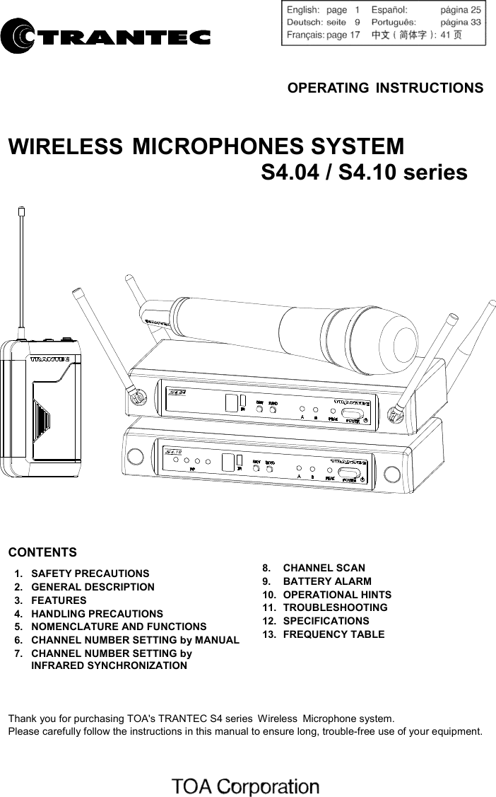     OPERATING INSTRUCTIONS   WIRELESS MICROPHONES SYSTEM   S4.04 / S4.10 series     CONTENTS  1.  SAFETY PRECAUTIONS 2.  GENERAL DESCRIPTION 3.  FEATURES 4.  HANDLING PRECAUTIONS 5.  NOMENCLATURE AND FUNCTIONS 6.  CHANNEL NUMBER SETTING by MANUAL 7.  CHANNEL NUMBER SETTING by INFRARED SYNCHRONIZATION      8.  CHANNEL SCAN 9.  BATTERY ALARM 10.  OPERATIONAL HINTS 11.  TROUBLESHOOTING 12.  SPECIFICATIONS 13.  FREQUENCY TABLE     Thank you for purchasing TOA&apos;s TRANTEC S4 series Wireless Microphone system. Please carefully follow the instructions in this manual to ensure long, trouble-free use of your equipment.     