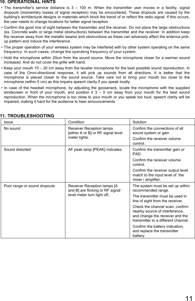 11  10. OPERATIONAL HINTS •  The  transmitter&apos;s  service  distance  is  3  –  100  m.  When  the  transmitter  user  moves  in  a  facility,  signal dropouts  (momentary  losses  of  signal  reception)  may be  encountered.  These  dropouts  are  caused  by  the building&apos;s architectural designs or materials which block the travel of or reflect the radio signal. If this occurs, the user needs to change locations for better signal reception. • Confirm the good line of sight between the transmitter and the receiver. Do not place the large obstructions (ex. Concrete walls or large metal obstructions) between the transmitter and the receiver. In addition keep the receiver away from the metallic beams and obstructions as these can adversely affect the antenna pick-up pattern and induce the interference. • The proper operation of your wireless system may be interfered with by other system operating on the same frequency. In such cases, change the operating frequency of your system. • Hold the microphone  within 20cm from the sound source. Move the microphone closer for a  warmer sound increased. And do not cover the grille with hand. • Keep your mouth 15 – 20 cm away from the lavalier microphone for the best possible sound reproduction. In case  of  the  Omni-directional  response,  it  will  pick  up  sounds  from  all  directions.  It  is  better  that  the microphone  is  placed  closer  to  the  sound  source.  Take  care  not  to  bring  your  mouth  too  close  to  the microphone (within 5 cm) as this impairs speech clarity if you speak loudly. •  In  case  of  the  headset  microphone,  by  adjusting  the  gooseneck,  locate  the  microphone  with  the  supplied windscreen  in  front  of  your  mouth,  and  position  it  3  –  5  cm  away  from  your  mouth  for  the  best  sound reproduction. When the microphone is too close to  your mouth or you speak too loud, speech clarity will be impaired, making it hard for the audience to hear announcements.  11. TROUBLESHOOTING Issue  Condition  Solution No sound  Receiver Reception lamps [either A or B] or RF signal level meter lights. Confirm the connections of all sound system or gain Confirm the receiver volume control.  Sound distorted  AF peak lamp [PEAK] indicates.  Confirm the transmitter gain or PAD. Confirm the receiver volume control. Confirm the receiver output level  match to the input level of  the mixer / amplifier. Poor range or sound dropouts  Receiver Reception lamps [A and B] are flicking or RF signal level meter turn light off.. The system must be set up within recommended range.  The transmitter must be used in line of sight from the receiver. Check the channel scan, confirm nearby source of interference, and change the receiver and the transmitter to a different channel. Confirm the battery indication, and replace the transmitter battery.  