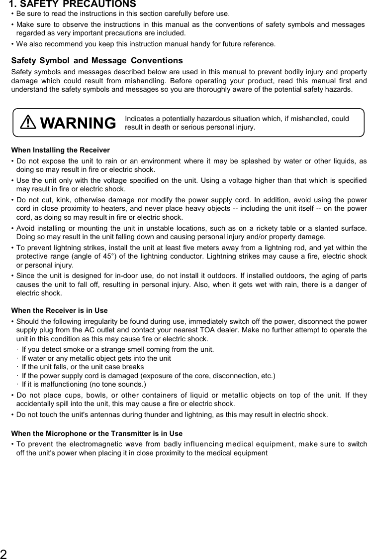 2  1. SAFETY PRECAUTIONS • Be sure to read the instructions in this section carefully before use. • Make sure to  observe the instructions  in this manual  as the  conventions of  safety symbols  and messages regarded as very important precautions are included. • We also recommend you keep this instruction manual handy for future reference.  Safety  Symbol  and Message Conventions Safety symbols and messages described below are used in this manual to prevent bodily injury and property damage  which  could  result  from  mishandling.  Before  operating  your  product,  read  this  manual  first  and understand the safety symbols and messages so you are thoroughly aware of the potential safety hazards.   WARNING Indicates a potentially hazardous situation which, if mishandled, could result in death or serious personal injury.  When Installing the Receiver • Do  not  expose  the  unit  to  rain  or  an  environment  where  it  may  be  splashed  by  water  or  other  liquids,  as doing so may result in fire or electric shock. • Use the unit only with the voltage specified on the unit.  Using a voltage higher than that  which is specified may result in fire or electric shock. • Do  not  cut,  kink,  otherwise  damage  nor  modify  the  power  supply  cord.  In  addition,  avoid  using  the  power cord in close proximity to heaters, and never place heavy objects -- including the  unit itself -- on the power cord, as doing so may result in fire or electric shock. • Avoid installing  or mounting  the unit  in unstable locations,  such as  on a  rickety table  or  a slanted surface. Doing so may result in the unit falling down and causing personal injury and/or property damage. • To prevent lightning strikes, install the unit at least five meters away from a lightning rod, and yet within the protective range (angle of 45°) of the lightning conductor. Lightning strikes may cause  a fire, electric shock or personal injury. • Since the  unit is designed  for in-door use, do not install it  outdoors. If installed outdoors,  the aging of parts causes the unit  to fall  off, resulting  in personal  injury. Also, when  it gets  wet with rain, there  is a danger of electric shock.  When the Receiver is in Use • Should the following irregularity be found during use, immediately switch off the power, disconnect the power supply plug from the AC outlet and contact your nearest TOA dealer. Make no further attempt to operate the unit in this condition as this may cause fire or electric shock. ·  If you detect smoke or a strange smell coming from the unit. ·  If water or any metallic object gets into the unit ·  If the unit falls, or the unit case breaks ·  If the power supply cord is damaged (exposure of the core, disconnection, etc.) ·  If it is malfunctioning (no tone sounds.) •  Do  not  place  cups,  bowls,  or  other  containers  of  liquid  or  metallic  objects  on  top  of  the  unit.  If  they accidentally spill into the unit, this may cause a fire or electric shock. • Do not touch the unit&apos;s antennas during thunder and lightning, as this may result in electric shock.  When the Microphone or the Transmitter is in Use • To  prevent  the  electromagnetic  wave  from  badly influencing medical equipment, make sure to  switch off the unit&apos;s power when placing it in close proximity to the medical equipment      