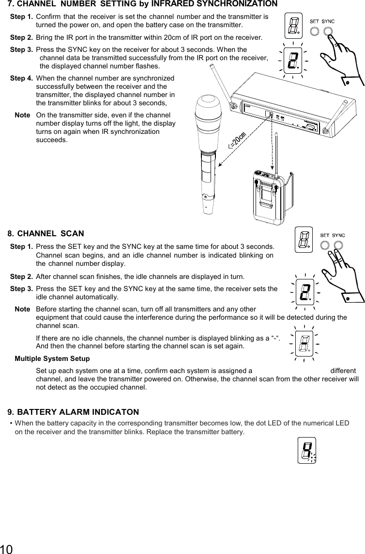 10  7. CHANNEL  NUMBER SETTING by INFRARED SYNCHRONIZATION Step 1.  Confirm  that the receiver is set the  channel  number and the transmitter is turned the power on, and open the battery case on the transmitter. Step 2.  Bring the IR port in the transmitter within 20cm of IR port on the receiver. Step 3.  Press the SYNC key on the receiver for about 3 seconds. When the channel data be transmitted successfully from the IR port on the receiver, the displayed channel number flashes. Step 4.  When the channel number are synchronized successfully between the receiver and the transmitter, the displayed channel number in the transmitter blinks for about 3 seconds,   Note  On the transmitter side, even if the channel number display turns off the light, the display turns on again when IR synchronization succeeds.       8. CHANNEL SCAN Step 1.  Press the SET key and the SYNC key at the same time for about 3 seconds. Channel  scan begins,  and an idle  channel number is indicated blinking on the channel number display. Step 2.  After channel scan finishes, the idle channels are displayed in turn. Step 3.  Press the SET key and the SYNC key at the same time, the receiver sets the idle channel automatically. Note  Before starting the channel scan, turn off all transmitters and any other equipment that could cause the interference during the performance so it will be detected during the channel scan. If there are no idle channels, the channel number is displayed blinking as a “-“.  And then the channel before starting the channel scan is set again. Multiple System Setup   Set up each system one at a time, confirm each system is assigned a  different channel, and leave the transmitter powered on. Otherwise, the channel scan from the other receiver will not detect as the occupied channel.   9. BATTERY ALARM INDICATON • When the battery capacity in the corresponding transmitter becomes low, the dot LED of the numerical LED on the receiver and the transmitter blinks. Replace the transmitter battery. 