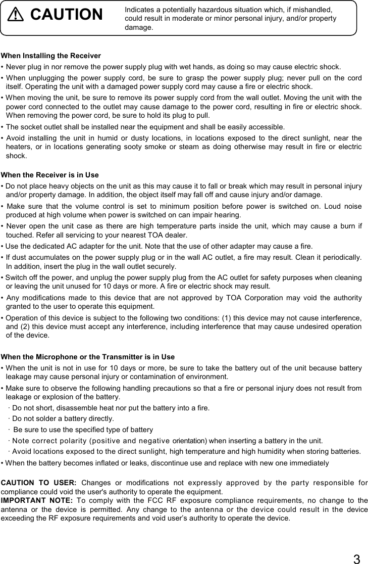 3   CAUTION   Indicates a potentially hazardous situation which, if mishandled, could result in moderate or minor personal injury, and/or property damage.  When Installing the Receiver • Never plug in nor remove the power supply plug with wet hands, as doing so may cause electric shock. • When  unplugging  the  power  supply  cord,  be  sure  to  grasp  the  power  supply  plug;  never  pull  on  the  cord itself. Operating the unit with a damaged power supply cord may cause a fire or electric shock. • When moving the unit, be sure to remove its power supply cord from the wall outlet. Moving the unit with the power cord connected to the outlet may cause damage to the power cord, resulting in fire or electric shock. When removing the power cord, be sure to hold its plug to pull. • The socket outlet shall be installed near the equipment and shall be easily accessible. •  Avoid  installing  the  unit  in  humid  or  dusty  locations,  in  locations  exposed  to  the  direct  sunlight,  near  the heaters,  or  in  locations  generating  sooty smoke  or  steam  as  doing  otherwise  may  result  in  fire  or  electric shock.  When the Receiver is in Use • Do not place heavy objects on the unit as this may cause it to fall or break which may result in personal injury and/or property damage. In addition, the object itself may fall off and cause injury and/or damage. •  Make  sure  that  the  volume  control  is  set  to  minimum  position  before  power  is  switched  on.  Loud  noise produced at high volume when power is switched on can impair hearing. •  Never  open  the  unit  case  as  there  are  high  temperature  parts  inside  the  unit,  which  may  cause  a  burn  if touched. Refer all servicing to your nearest TOA dealer. • Use the dedicated AC adapter for the unit. Note that the use of other adapter may cause a fire. • If dust accumulates on the power supply plug or in the wall AC outlet, a fire may result. Clean it periodically. In addition, insert the plug in the wall outlet securely. • Switch off the power, and unplug the power supply plug from the AC outlet for safety purposes when cleaning or leaving the unit unused for 10 days or more. A fire or electric shock may result. •  Any  modifications  made  to  this  device  that  are  not  approved  by  TOA  Corporation  may  void  the  authority granted to the user to operate this equipment. • Operation of this device is subject to the following two conditions: (1) this device may not cause interference, and (2) this device must accept any interference, including interference that may cause undesired operation of the device.  When the Microphone or the Transmitter is in Use • When the unit is not in use for 10 days or more, be sure to take the battery out of the unit because battery leakage may cause personal injury or contamination of environment. • Make sure to observe the following handling precautions so that a fire or personal injury does not result from leakage or explosion of the battery. · Do not short, disassemble heat nor put the battery into a fire. · Do not solder a battery directly. ·  Be sure to use the specified type of battery · Note  correct  polarity  (positive  and negative orientation) when inserting a battery in the unit. · Avoid locations exposed to the direct sunlight, high temperature and high humidity when storing batteries. • When the battery becomes inflated or leaks, discontinue use and replace with new one immediately  CAUTION  TO  USER:  Changes  or  modifications  not  expressly  approved  by  the  party  responsible  for compliance could void the user&apos;s authority to operate the equipment. IMPORTANT  NOTE:  To  comply  with  the  FCC  RF  exposure  compliance  requirements,  no  change  to  the antenna  or  the  device  is  permitted.  Any  change  to  the  antenna  or  the  device  could  result  in  the  device exceeding the RF exposure requirements and void user’s authority to operate the device.    