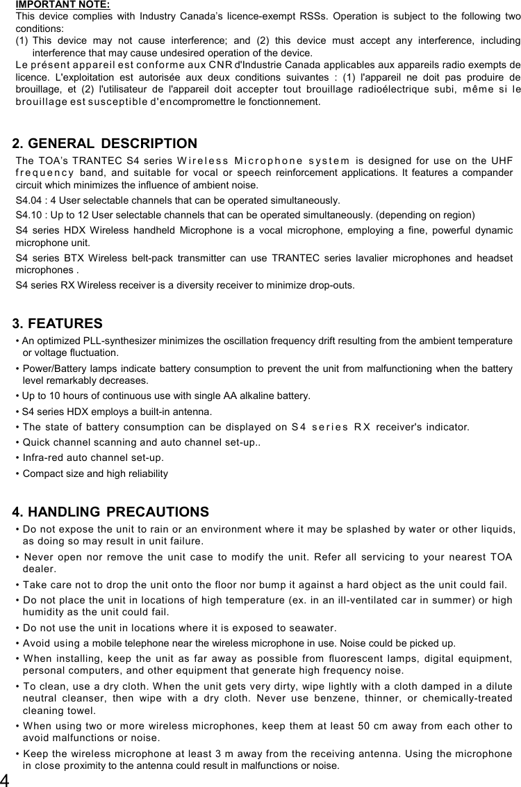 4  IMPORTANT NOTE: This  device  complies  with  Industry  Canada’s  licence-exempt  RSSs.  Operation  is  subject  to  the  following  two conditions: (1)  This  device  may  not  cause  interference;  and  (2)  this  device  must  accept  any  interference,  including interference that may cause undesired operation of the device. Le pr és ent a pp ar ei l est co nfo rm e aux CNR d&apos;Industrie Canada applicables aux appareils radio exempts de licence.  L&apos;exploitation  est  autorisée  aux  deux  conditions  suivantes  :  (1)  l&apos;appareil  ne  doit  pas  produire  de brouillage,  et  (2)  l&apos;utilisateur  de  l&apos;appareil  doit  accepter  tout  brouillage  radioélectrique  subi,  m êm e  si  le brouilla ge est susc epti ble d&apos;e n compromettre le fonctionnement.  2. GENERAL DESCRIPTION The  TOA’s  TRANTEC  S4  series  W i r e l e s s   M i c r o p h o n e   s y s t e m   is  designed  for  use  on  the  UHF f r e q u e n c y   band,  and  suitable  for  vocal  or  speech  reinforcement  applications.  It  features  a  compander circuit which minimizes the influence of ambient noise. S4.04 : 4 User selectable channels that can be operated simultaneously. S4.10 : Up to 12 User selectable channels that can be operated simultaneously. (depending on region) S4  series  HDX  Wireless  handheld  Microphone  is  a  vocal  microphone,  employing  a  fine,  powerful  dynamic microphone unit. S4  series  BTX  Wireless  belt-pack  transmitter  can  use  TRANTEC  series  lavalier  microphones  and  headset microphones . S4 series RX Wireless receiver is a diversity receiver to minimize drop-outs.  3. FEATURES • An optimized PLL-synthesizer minimizes the oscillation frequency drift resulting from the ambient temperature or voltage fluctuation. • Power/Battery lamps  indicate battery consumption to prevent the unit from malfunctioning  when the battery level remarkably decreases. • Up to 10 hours of continuous use with single AA alkaline battery. • S4 series HDX employs a built-in antenna. • The  state  of  battery  consumption  can  be  displayed  on  S 4   s e r i e s   R X   receiver&apos;s  indicator. • Quick channel scanning and auto channel set-up.. • Infra-red auto channel set-up. • Compact size and high reliability  4. HANDLING PRECAUTIONS • Do not expose the unit to rain or an environment where it may be splashed by water or other liquids, as doing so may result in unit failure. •  Never  open  nor  remove  the  unit  case  to  modify  the  unit.  Refer  all  servicing  to  your  nearest  TOA dealer. • Take care not to drop the unit onto the floor nor bump it against a hard object as the unit could fail. • Do not place the unit in locations of high temperature (ex. in an ill-ventilated car in summer) or high humidity as the unit could fail. • Do not use the unit in locations where it is exposed to seawater. • Avoid using a mobile telephone near the wireless microphone in use. Noise could be picked up. •  When  installing,  keep  the  unit  as  far  away  as  possible  from  fluorescent  lamps,  digital  equipment, personal computers, and other equipment that generate high frequency noise. • To clean, use  a dry cloth. When the unit gets very  dirty, wipe lightly with a cloth damped in a dilute neutral  cleanser,  then  wipe  with  a  dry  cloth.  Never  use  benzene,  thinner,  or  chemically-treated cleaning towel. • W hen using two  or more wireless microphones, keep them  at least 50  cm away from each other to avoid malfunctions or noise. • Keep the wireless microphone at least 3 m away from the receiving antenna. Using the microphone in close proximity to the antenna could result in malfunctions or noise. 