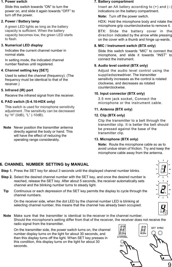 9   1. Power switch Slide this switch towards “ON” to turn the power on, and slide it again towards “OFF” to turn off the power. 2. Power / Battery lamp A green LED lights as long as the battery capacity is sufficient. When the battery capacity becomes low, the green LED starts to flash. 3. Numerical LED display Indicates the current channel number in normal state. In setting mode, the indicated channel number flashes until registered. 4. Channel setting key [SET] Used to select the channel (frequency). (The frequency must be identical to that of the receiver.) 5. Infrared (IR) port Receive the infrared signal from the receiver.  6. PAD switch (S-4.10-HDX only) This switch is used for microphone sensitivity adjustment .The sensitivity can be decreased by “H” (0dB), “L” (-10dB).  Note  Never position the transmitter antenna directly against the body or hand. This will have the effect of reducing the operating range considerably. 7. Battery compartment Insert an AA battery according to (+ ) and (–) indications on the battery compartment. Note:  Turn off the power switch. HDX: Hold the microphone body and rotate the microphone grip counterclockwise to remove it. BTX: Slide  the  battery  cover  in  the direction indicated by the arrow while pressing on the cover with a thumb and hinge up-wards. 8. MIC / Instrument switch (BTX only) Slide  this  switch  towards  “MIC”  to  connect  the microphone,  and  slide  it  towards  “INST”  to connect the instrument. 9. Audio level control (BTX only) Adjust  the  audio  level  control  using  the suppli ed screwdriver. The transmitter sensitivity increases as the control is rotated clockwise, and decreases as rotated counterclockwise. 10. Input connector (BTX only) 3.5 mm j ack  socket, Connect the microphone or the instrument  cable.   11. Antenna (BTX only) 12. Clip (BTX only) Clip the transmitter to a belt through the transmitter clip. It is better the belt should be pressed against the base of the transmitter clip. 13. Microphone (BTX only) Note:  Route the microphone cable so as to avoid undue strain of friction. Try and keep the microphone cable away from the antenna.  6. CHANNEL  NUMBER SETTING by MANUAL Step 1.  Press the SET key for about 3 seconds until the displayed channel number blinks. Step 2.  Select the desired channel number with the SET key, and once the desired number is reached, release the SET key. After about 5 seconds, the receiver automatically sets channel and the blinking number turns to steady light.  Tip  Continuous or each depression of the SET key permits the display to cycle through the channel numbers.  On the receiver side, when the dot LED by the channel number LED is blinking at selecting channel number, this means that the channel has already been occupied.  Note  Make  sure  that  the  transmitter  is  identical  to the receiver in the channel number. Should the microphone&apos;s setting differ from that of the receiver, the receiver does not receive the radio signal from the transmitter.  On the transmitter side, the power switch turns on, the channel number display turns on the light for about 30 seconds, and then this display turns off the light. When SET key presses in this condition, this display turns on the light for about 30 seconds.  